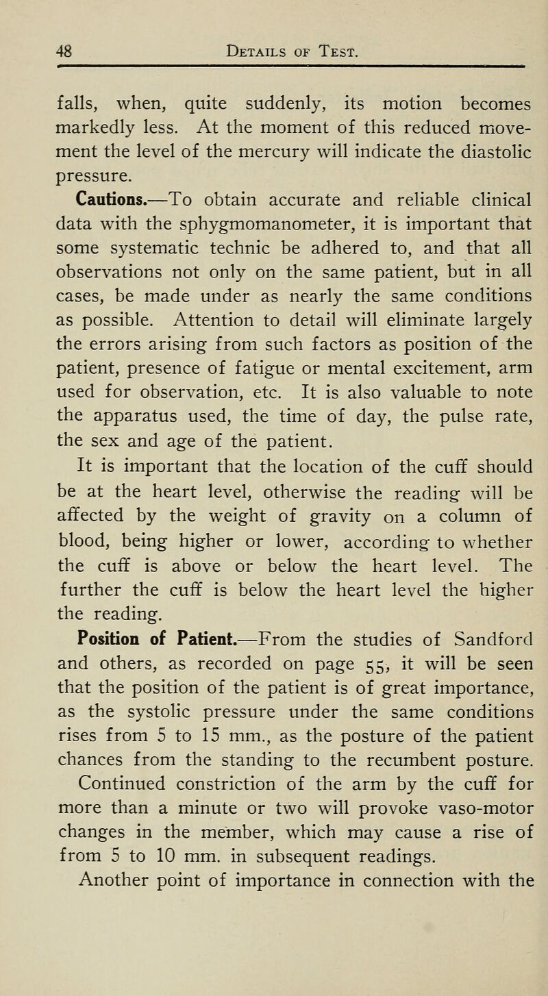 falls, when, quite suddenly, its motion becomes markedly less. At the moment of this reduced move- ment the level of the mercury will indicate the diastolic pressure. Cautions.—To obtain accurate and reliable clinical data with the sphygmomanometer, it is important that some systematic technic be adhered to, and that all observations not only on the same patient, but in all cases, be made under as nearly the same conditions as possible. Attention to detail will eliminate largely the errors arising from such factors as position of the patient, presence of fatigue or mental excitement, arm used for observation, etc. It is also valuable to note the apparatus used, the time of day, the pulse rate, the sex and age of the patient. It is important that the location of the cuff should be at the heart level, otherwise the reading will be affected by the weight of gravity on a column of blood, being higher or lower, according to whether the cuff is above or below the heart level. The further the cuff is below the heart level the higher the reading. Position of Patient.—From the studies of Sandford and others, as recorded on page 55, it will be seen that the position of the patient is of great importance, as the systolic pressure under the same conditions rises from 5 to 15 mm., as the posture of the patient chances from the standing to the recumbent posture. Continued constriction of the arm by the cuff for more than a minute or two will provoke vaso-motor changes in the member, which may cause a rise of from 5 to 10 mm. in subsequent readings. Another point of importance in connection with the