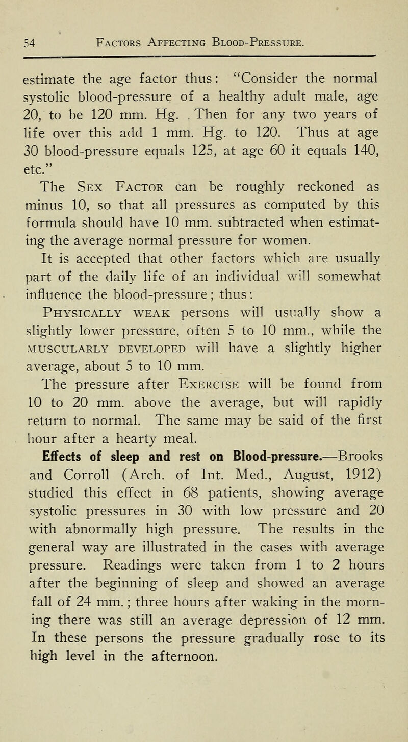 estimate the age factor thus: ''Consider the normal systolic blood-pressure of a healthy adult male, age 20, to be 120 mm. Hg. . Then for any two years of life over this add 1 mm. Hg. to 120. Thus at age 30 blood-pressure equals 125, at age 60 it equals 140, etc. The Sex Factor can be roughly reckoned as minus 10, so that all pressures as computed by this formula should have 10 mm. subtracted when estimat- ing the average normal pressure for women. It is accepted that other factors which are usually part of the daily life of an individual will somewhat influence the blood-pressure ; thus: Physically weak persons will usually show a slightly lower pressure, often 5 to 10 mm., while the MUSCULARLY DEVELOPED wiU havc a sHghtly higher average, about 5 to 10 mm. The pressure after Exercise will be found from 10 to 20 mm. above the average, but will rapidly return to normal. The same may be said of the first hour after a hearty meal. Effects of sleep and rest on Blood-pressure.—Brooks and Corroll (Arch, of Int. Med., August, 1912) studied this effect in 68 patients, showing average systolic pressures in 30 with low pressure and 20 with abnormally high pressure. The results in the general way are illustrated in the cases with average pressure. Readings were taken from 1 to 2 hours after the beginning of sleep and showed an average fall of 24 mm.; three hours after waking in the morn- ing there was still an average depression of 12 mm. In these persons the pressure gradually rose to its high level in the afternoon.