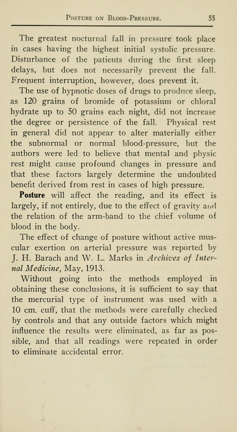 The greatest nocturnal fall in ])rcssure took place in cases having the highest initial systolic pressure. Disturbance of the patients during the first sleep delays, but does not necessarily prevent the fall. Frequent interruption, however, does prevent it. The use of hypnotic doses of drugs to produce sleep, as 120 grains of bromide of potassium or chloral hydrate up to 50 grains each night, did not increase the degree or persistence of the fall. Physical rest in general did not appear to alter materially either the subnormal or normal blood-pressure, but the authors were led to believe that mental and physic rest might cause profound changes in pressure and that these factors largely determine the undoubted benefit derived from rest in cases of high pressure. Posture will affect the reading, and its effect is largely, if not entirely, due to the effect of gravity and the relation of the arm-band to the chief volume of blood in the body. The effect of change of posture without active mus- cular exertion on arterial pressure was reported by J. H. Barach and W. L. Marks in Archives of Inter- nal Medicine, May, 1913. Without going into the methods employed in obtaining these conclusions, it is sufficient to say that the mercurial type of instrument was used with a 10 cm. cuff, that the methods were carefully checked by controls and that any outside factors which might influence the results were eliminated, as far as pos- sible, and that all readings were repeated in order to eliminate accidental error.