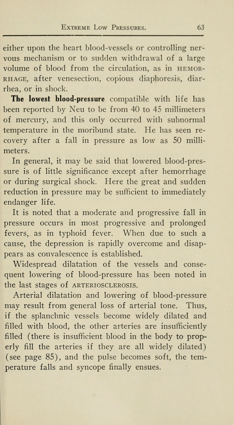 either upon the heart hlood-vesscls or controHing ner- vous mechanism or to sudden withdrawal of a large volume of blood from the circulation, as in iirmor- RiiAGE, after venesection, copious diaphoresis, diar- rhea, or in shock. The lowest blood-pressure compatible with life has been reported by Neu to be from 40 to 45 millimeters of mercury, and this only occurred with subnormal temperature in the moribund state. He has seen re- covery after a fall in pressure as low as 50 milli- meters. In general, it may be said that lowered blood-pres- sure is of little significance except after hemorrhage or during surgical shock. Here the great and sudden reduction in pressure may be sufficient to immediately endanger life. It is noted that a moderate and progressive fall in pressure occurs in most progressive and prolonged fevers, as in typhoid fever. When due to such a cause, the depression is rapidly overcome and disap- pears as convalescence is established. Widespread dilatation of the vessels and conse- quent lowering of blood-pressure has been noted in the last stages of arteriosclerosis. Arterial dilatation and lowering of blood-pressure may result from general loss of arterial tone. Thus, if the splanchnic vessels become widely dilated and filled with blood, the other arteries are insufficiently filled (there is insufficient blood in the body to prop- erly fill the arteries if they are all widely dilated) (see page 85), and the pulse becomes soft, the tem- perature falls and syncope finally ensues.