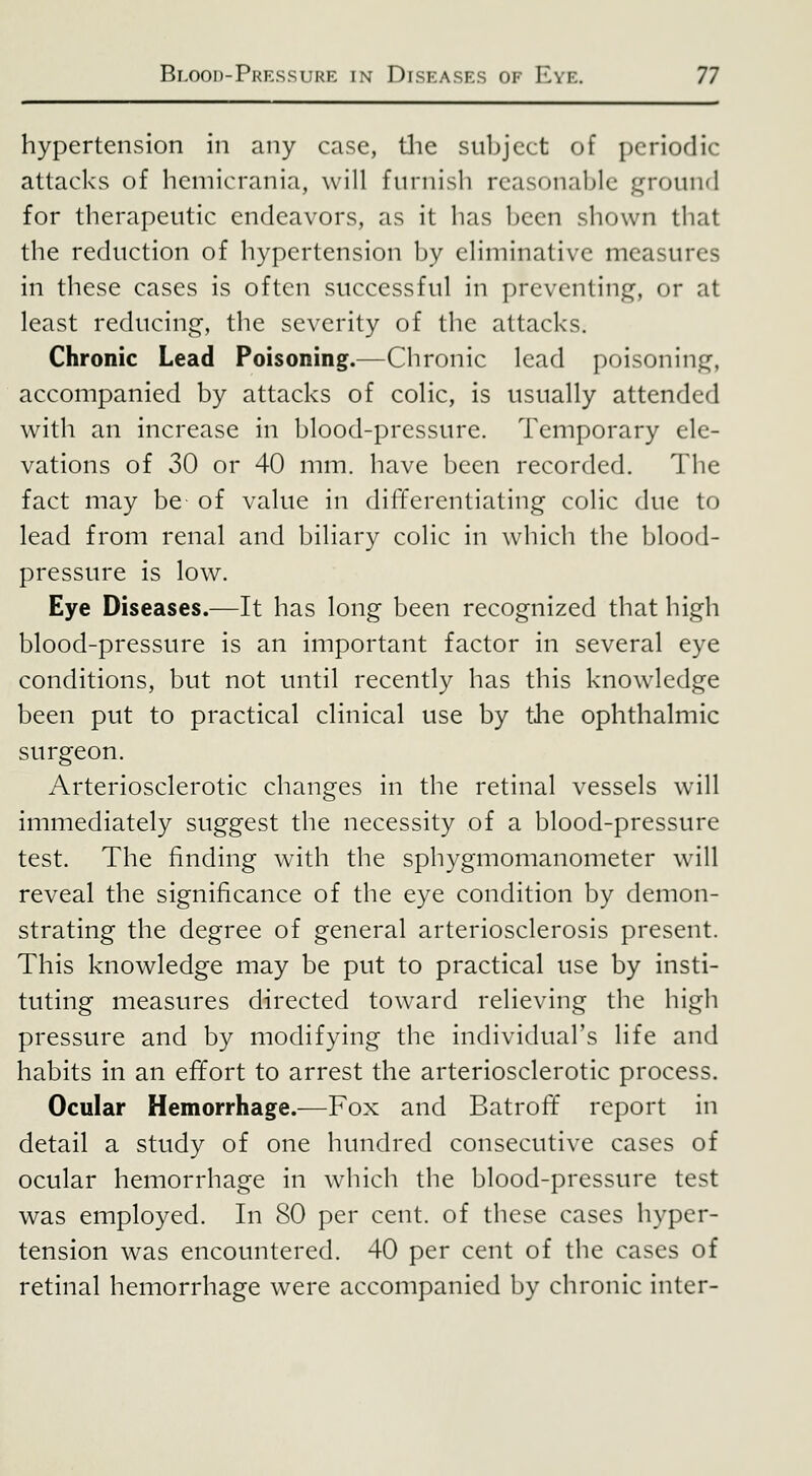 hypertension in any case, tlie suljjcct of periodic attacks of hemicrania, will furnish reasonable f^round for therapeutic endeavors, as it has been shown that the reduction of hypertension by eliminative measures in these cases is often successful in preventinf]^, or at least reducino^, the severity of the attacks. Chronic Lead Poisoning.—Chronic lead poisoninj^, accompanied by attacks of coHc, is usually attended with an increase in blood-pressure. Temporary ele- vations of 30 or 40 mm. have been recorded. The fact may be of value in differentiating colic due to lead from renal and biliary colic in which the blood- pressure is low. Eye Diseases.—It has long been recognized that high blood-pressure is an important factor in several eye conditions, but not until recently has this knowledge been put to practical clinical use by the ophthalmic surgeon. Arteriosclerotic changes in the retinal vessels will immediately suggest the necessity of a blood-pressure test. The finding with the sphygmomanometer will reveal the significance of the eye condition by demon- strating the degree of general arteriosclerosis present. This knowledge may be put to practical use by insti- tuting measures directed toward relieving the high pressure and by modifying the individual's life and habits in an effort to arrest the arteriosclerotic process. Ocular Hemorrhage.—Fox and Batroft report in detail a study of one hundred consecutive cases of ocular hemorrhage in which the blood-pressure test was employed. In 80 per cent, of these cases hyper- tension was encountered. 40 per cent of the cases of retinal hemorrhage were accompanied by chronic inter-