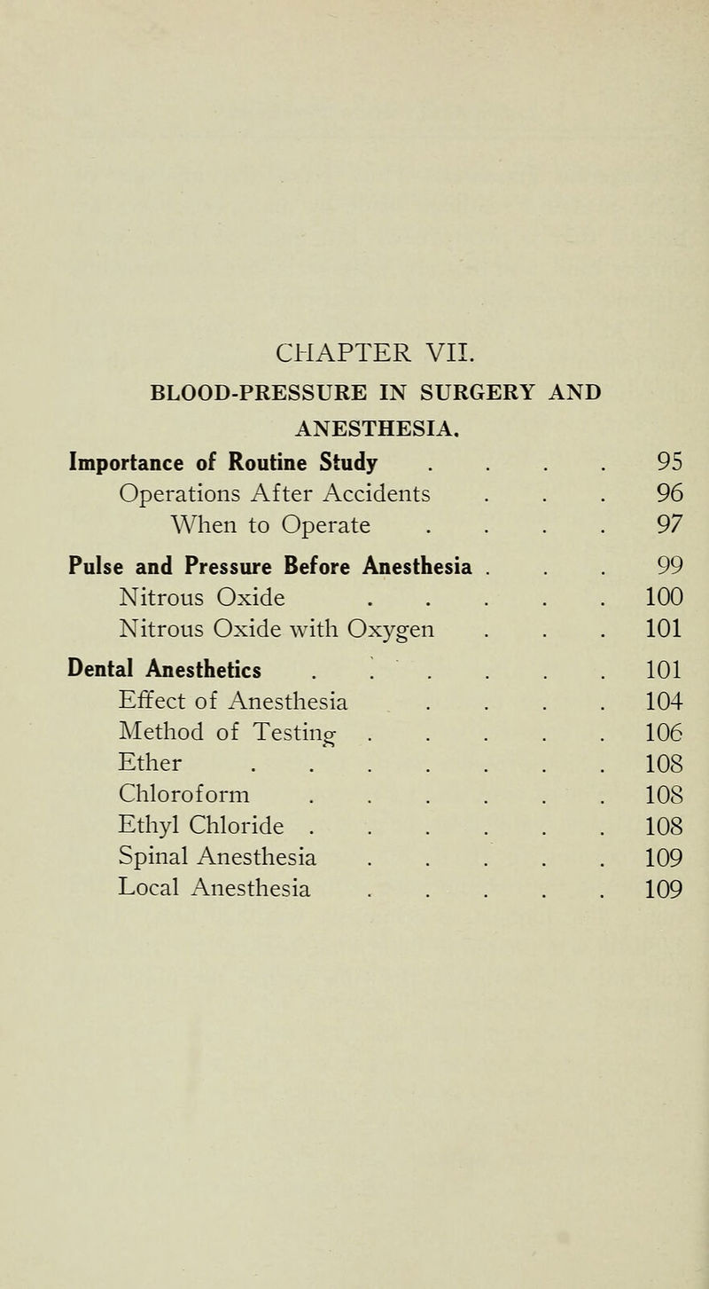 BLOOD-PRESSURE IN SURGERY AND ANESTHESIA, Importance of Routine Study .... 95 Operations After Accidents 96 Wlien to Operate 97 Pulse and Pressure Before Anesthesia 99 Nitrous Oxide 100 Nitrous Oxide with Oxygen 101 Dental Anesthetics 101 Effect of Anesthesia 104 Method of Testing . 106 Ether 108 Chloroform 108 Ethyl Chloride . 108 Spinal Anesthesia 109 Local Anesthesia 109