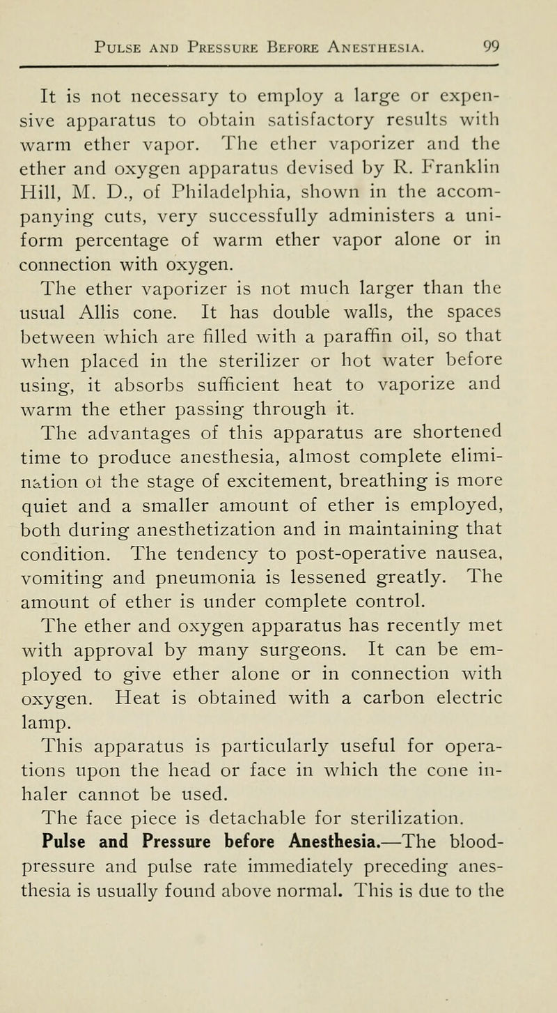 It is not necessary to employ a large or expen- sive apparatus to obtain satisfactory results with warm ether vapor. The ether vaporizer and the ether and oxygen apparatus devised by R. Franklin Hill, M. D., of Philadelphia, shown in the accom- panying cuts, very successfully administers a uni- form percentage of warm ether vapor alone or in connection with oxygen. The ether vaporizer is not much larger than the usual Allis cone. It has double walls, the spaces between which are filled with a paraf^n oil, so that when placed in the sterilizer or hot water before using, it absorbs sufficient heat to vaporize and warm the ether passing through it. The advantages of this apparatus are shortened time to produce anesthesia, almost complete elimi- nation ol the stage of excitement, breathing is more quiet and a smaller amount of ether is employed, both during anesthetization and in maintaining that condition. The tendency to post-operative nausea, vomiting and pneumonia is lessened greatly. The amount of ether is under complete control. The ether and oxygen apparatus has recently met with approval by many surgeons. It can be em- ployed to give ether alone or in connection with oxygen. Heat is obtained with a carbon electric lamp. This apparatus is particularly useful for opera- tions upon the head or face in which the cone in- haler cannot be used. The face piece is detachable for sterilization. Pulse and Pressure before Anesthesia.—The blood- pressure and pulse rate immediately preceding anes- thesia is usually found above normal. This is due to the