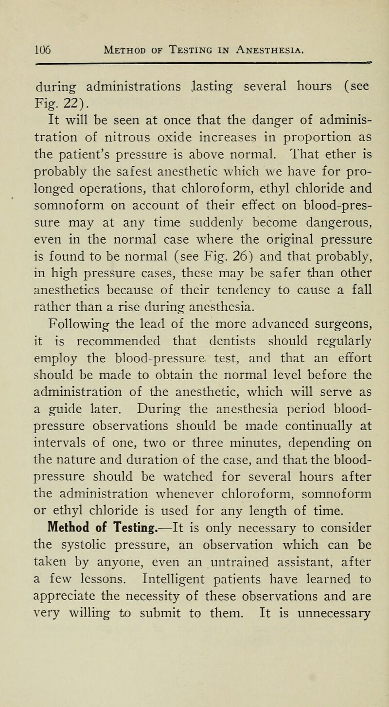 during administrations .lasting several hours (see Fig. 22). It will be seen at once that the danger of adminis- tration of nitrous oxide increases in proportion as the patient's pressure is above normal. That ether is probably the safest anesthetic Avhich we have for pro- longed operations, that chloroform, ethyl chloride and somnoform on account of their effect on blood-pres- sure may at any time suddenly become dangerous, even in the normal case where the original pressure is found to be normal (see Fig. 26) and that probably, in high pressure cases, these may be safer than other anesthetics because of their tendency to cause a fall rather than a rise during anesthesia. Following the lead of the more advanced surgeons, it is recommended that dentists should regularly employ the blood-pressure test, and that an effort should be made to obtain the normal level before the administration of the anesthetic, which will serve as a guide later. During the anesthesia period blood- pressure observations should be made continually at intervals of one, two or three minutes, depending on the nature and duration of the case, and that the blood- pressure should be watched for several hours after the administration whenever chloroform, somnoform or ethyl chloride is used for any length of time. Method of Testing.—It is only necessary to consider the systolic pressure, an observation which can be taken by anyone, even an untrained assistant, after a few lessons. Intelligent patients have learned to appreciate the necessity of these observations and are very willing to submit to them. It is unnecessary