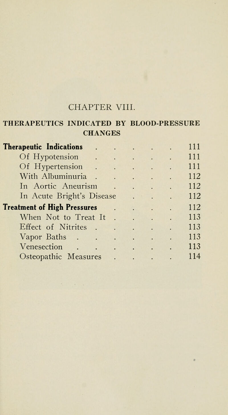 THERAPEUTICS INDICATED BY BLOOD-PRESSURE CHANGES Therapeutic Indications Of Hypotension Of Hypertension With Albuminuria In Aortic Aneurism In Acute Bright's Disease Treatment of High Pressures When Not to Treat It Effect of Nitrites . Vapor Baths Venesection Osteopathic Measures 111 111 111 112 112 112 112 113 113 113 113 114