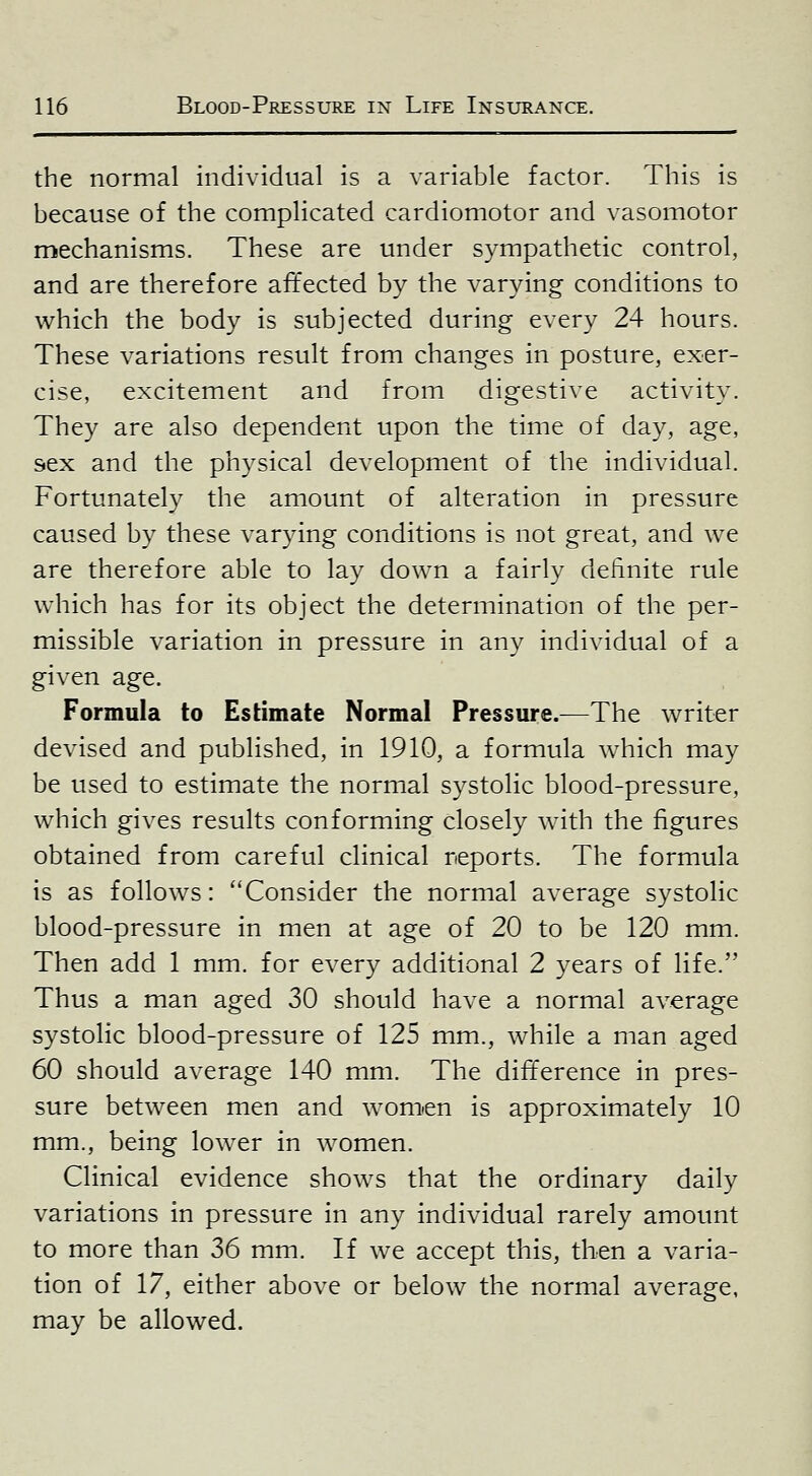 the normal individual is a variable factor. This is because of the complicated cardiomotor and vasomotor mechanisms. These are under sympathetic control, and are therefore affected by the varying conditions to which the body is subjected during every 24 hours. These variations result from changes in posture, exer- cise, excitement and from digestive activity. They are also dependent upon the time of day, age, sex and the physical development of the individual. Fortunately the amount of alteration in pressure caused by these varying conditions is not great, and we are therefore able to lay down a fairly definite rule which has for its object the determination of the per- missible variation in pressure in any individual of a given age. Formula to Estimate Normal Pressure.—The writer devised and published, in 1910, a formula w^hich may be used to estimate the normial systolic blood-pressure, which gives results conforming closely Avith the figures obtained from careful clinical reports. The formula is as follows: Consider the normal average systolic blood-pressure in men at age of 20 to be 120 mm. Then add 1 mm. for every additional 2 years of life. Thus a man aged 30 should have a normal average systolic blood-pressure of 125 mm., while a man aged 60 should average 140 mm. The difference in pres- sure between men and women is approximately 10 mm., being lower in women. Clinical evidence shows that the ordinary daily variations in pressure in any individual rarely amount to more than 36 mm. If we accept this, then a varia- tion of 17, either above or below the normal average, may be allowed.