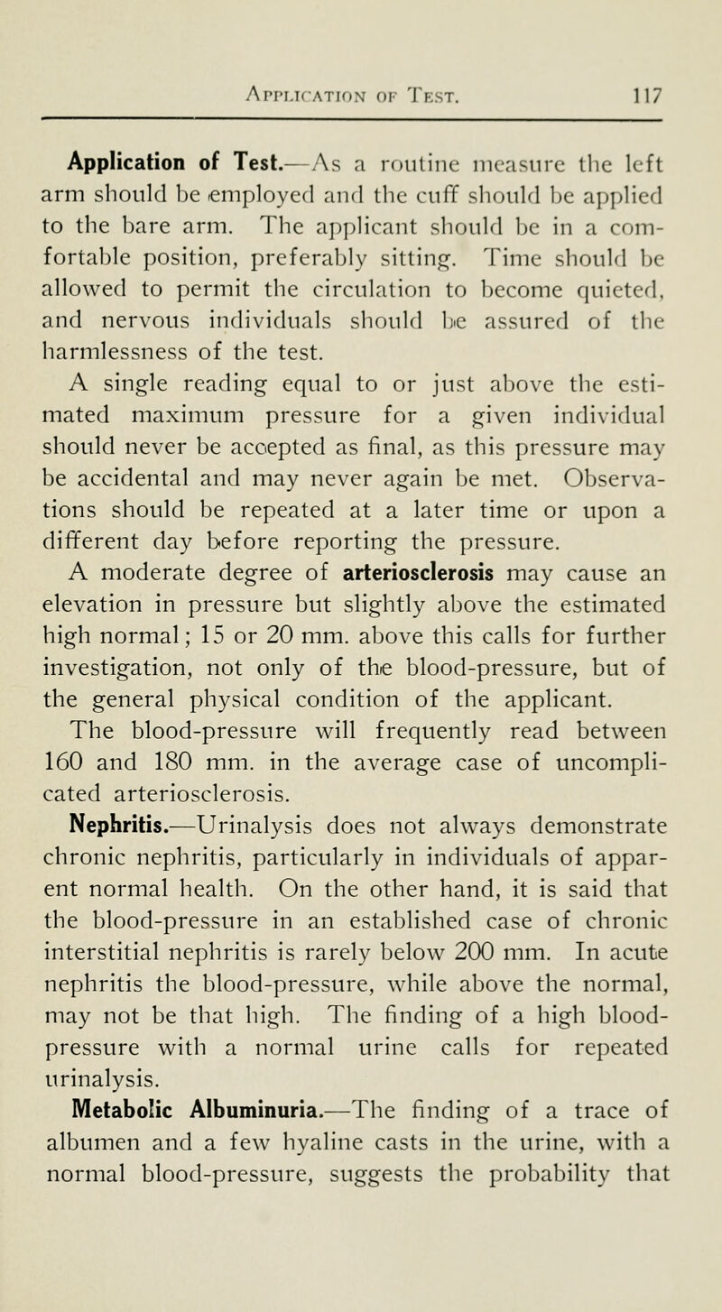 Application of Test.—As a rouline measure the left arm should be employed and the cuff should be applied to the bare arm. The applicant should be in a com- fortable position, preferably sitting. Time should be allowed to permit the circulation to become quieted, and nervous individuals should bic assured of the harmlessness of the test. A single reading equal to or just above the esti- mated maximum pressure for a given individual should never be accepted as final, as this pressure may be accidental and may never again be met. Observa- tions should be repeated at a later time or upon a different day before reporting the pressure. A moderate degree of arteriosclerosis may cause an elevation in pressure but slightly above the estimated high normal; 15 or 20 mm. above this calls for further investigation, not only of the blood-pressure, but of the general physical condition of the applicant. The blood-pressure will frequently read between 160 and 180 mm. in the average case of uncompli- cated arteriosclerosis. Nephritis.—Urinalysis does not always demonstrate chronic nephritis, particularly in individuals of appar- ent normal health. On the other hand, it is said that the blood-pressure in an established case of chronic interstitial nephritis is rarely below 200 mm. In acute nephritis the blood-pressure, while above the normal, may not be that high. The finding of a high blood- pressure with a normal urine calls for repeated urinalysis. Metabolic Albuminuria.—The finding of a trace of albumen and a few hyaline casts in the urine, with a normal blood-pressure, suggests the probability that