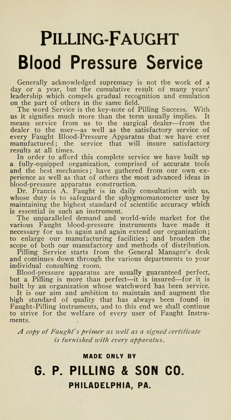 Pilling-Faught Blood Pressure Service Generally acknowledged supremacy is not the work of a day or a year, but the cumulative result of many years' leadership which compels gradual recognition and emulation on the part of others in the same field. The word Service is the key-note of Pilling Success. With us it signifies much more than the term usually implies. It means service from us to the surgical dealer—from the dealer to the user—as well as the satisfactory service of every Faught Blood-Pressure Apparatus that we have ever manufactured; the service that will insure satisfactory results at all times. In order to afford this complete service we have built up a fully-equipped organization, comprised of accurate tools and the best mechanics; have gathered from our own ex- perience as well as that of others the most advanced ideas in blood-pressure apparatus construction. Dr. Francis A. Faught is in daily consultation with us, whose duty is to safeguard the sphygmomanometer user by maintaining the highest standard of scientific accuracy which is essential in such an instrument. The unparalleled demand and world-wide market for the various Faught blood-pressure instruments have made it necessary for us to again and again extend our organization; to enlarge our manufacturing facilities; and broaden the scope of both our manufactory and methods of distribution. Pilling Service starts from the General Manager's desk and continues down through the various departments to your individual consulting room. Blood-pressure apparatus are usually guaranteed perfect, but a Pilling is more than perfect—it is insured—for it is built by an organization whose watchword has been service. It is our aim and ambition to maintain and augment the high standard of quality that has always been found in Faught-Pilling instruments, and to this end we shall continue to strive for the welfare of every user of Faught Instru- ments. A copy of Faught's primer as 2vell as a signed certificate is furnished with every apparatus. MADE ONLY BY G. P. PILLING & SON CO. PHILADELPHIA, PA.