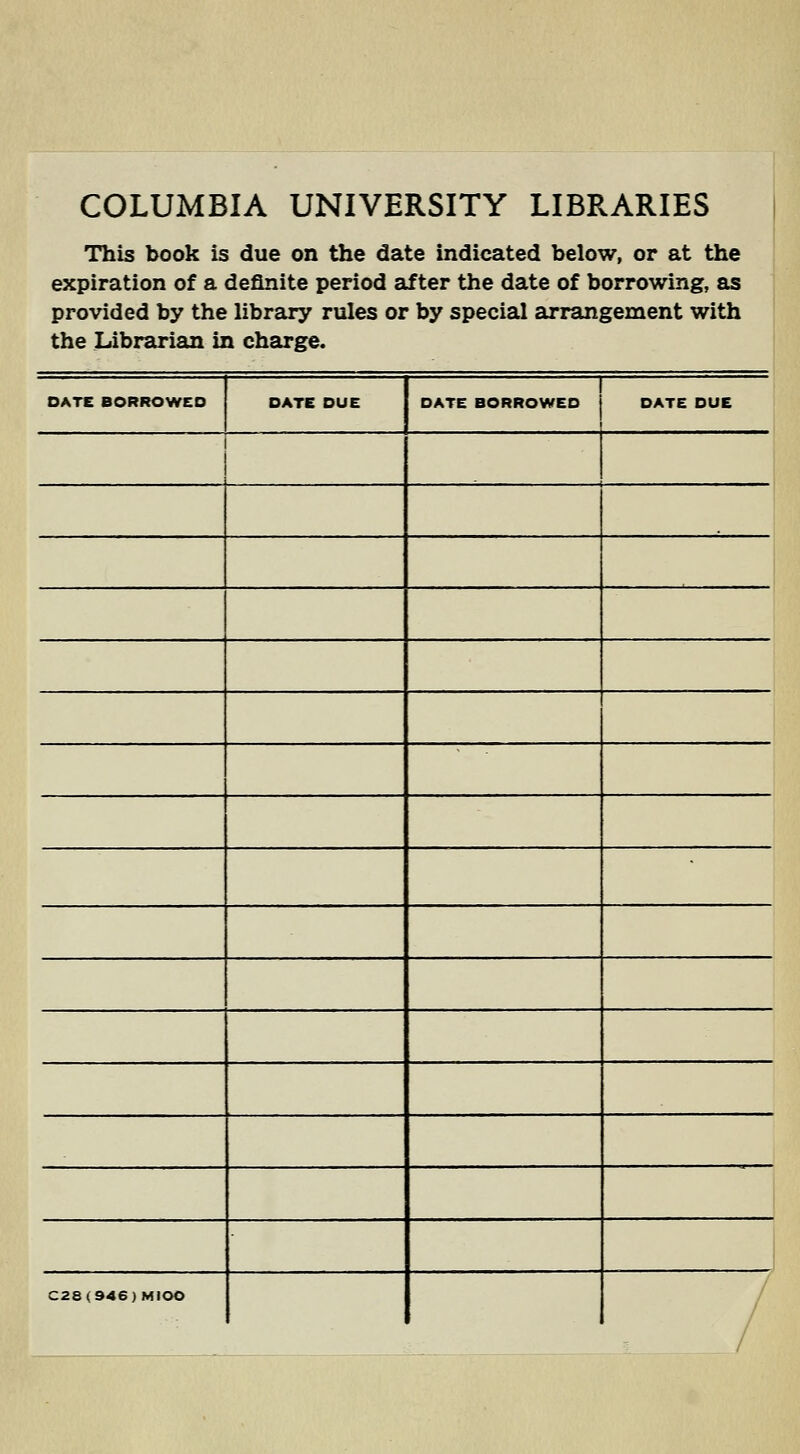 COLUMBIA UNIVERSITY LIBRARIES This book is due on the date indicated below, or at the expiration of a definite period after the date of borrowing, as provided by the library rules or by special arrangement with the Librarian in charge. DATE BORROWED DATE DUE DATE BORROWED DATE DUE . C28(946)MIOO / /