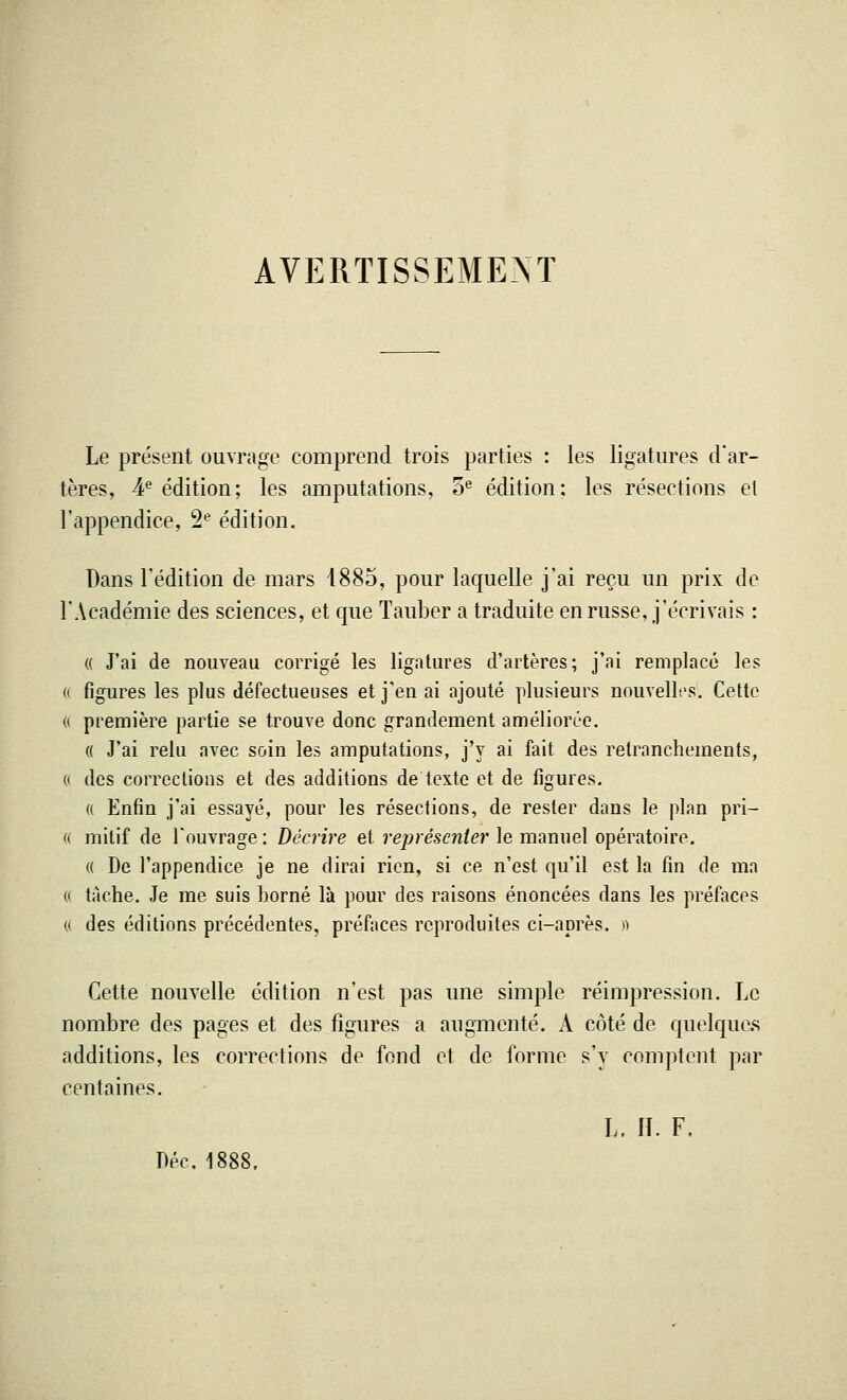 AVERTISSEMENT Le présent ouvrage comprend trois parties : les ligatures d'ar- tères, 4e édition; les amputations, oe édition; les résections el l'appendice, 2e édition. Dans l'édition de mars 4885, pour laquelle j'ai reçu un prix de l'Académie des sciences, et que Tauber a traduite en russe, j'écrivais : « J'ai de nouveau corrigé les ligatures d'artères; j'ai remplacé les « figures les plus défectueuses et j'en ai ajouté plusieurs nouvelles. Cette « première partie se trouve donc grandement améliorée. « J'ai relu avec soin les amputations, j'y ai fait des retranchements, 0 des corrections et des additions de texte et de figures. « Enfin j'ai essayé, pour les résections, de rester dans le plan pri- « mitif de l'ouvrage : Décrire et représenter le manuel opératoire. « De l'appendice je ne dirai rien, si ce n'est qu'il est la fin de ma « tache. Je me suis borné là pour des raisons énoncées dans les préfaces « des éditions précédentes, préfaces reproduites ci-après, » Cette nouvelle édition n'est pas une simple réimpression. Le nombre des pages et des figures a augmenté. A côté de quelques additions, les corrections de fond et de forme s'y comptent par centaines. L. IT. F. Dec. 1888.