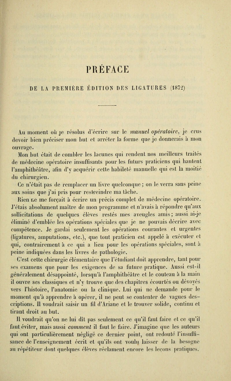 DE LA PREMIÈRE ÉDITION DES LIGATURES (1872) Au moment où je résolus d'écrire sur le manuel opératoire, je crus devoir bien préciser mon but et arrêter la forme que je donnerais à mon ouvrage. Mon but était de combler les lacunes qui rendent nos meilleurs traités de médecine opératoire insuffisants pour les futurs praticiens qui hantent l'amphithéâtre, afin d'y acquérir cette habileté manuelle qui est la moitié du chirurgien. Ce n'était pas de remplacer un livre quelconque ; on le verra sans peine aux soins que j'ai pris pour restreindre ma tâche. Rien ne me forçait à écrire un précis complet de médecine opératoire. J'étais absolument maître de mon programme et n'avais à répondre qu'aux sollicitations de quelques élèves restés mes aveugles amis ; aussi ai-je éliminé d'emblée les opérations spéciales que je ne pouvais décrire avec compétence. Je gardai seulement les opérations courantes et urgentes (ligatures, amputations, etc.), que tout praticien est appelé à exécuter et qui, contrairement à ce qui a lieu pour les opérations spéciales, sont à peine indiquées dans les livres de pathologie. C'est cette chirurgie élémentaire que l'étudiant doit apprendre, tant pour ses examens que pour les exigences de sa future pratique. Aussi est-il généralement désappointé, lorsqu'à l'amphithéâtre et le couteau à la main il ouvre ses classiques et n'y trouve que des chapitres écourtés ou dévoyés vers l'histoire, l'anatomie ou la clinique. Lui qui ne demande pour le moment qu'à apprendre à opérer, il ne peut se contenter de vagues des- criptions. Il voudrait saisir un fil d'Ariane et le trouver solide, continu et tirant droit au but. Il voudrait qu'on ne lui dît pas seulement ce qu'il faut faire et ce qu'il faut éviter, mais aussi comment il faut le faire. J'imagine que les auteurs qui ont particulièrement négligé ce dernier point, ont redouté l'insuffi- sance de l'enseignement écrit et qu'ils ont voulu laisser de la besogne au répétiteur dont quelques élèves réclament encore les leçons pratiques.