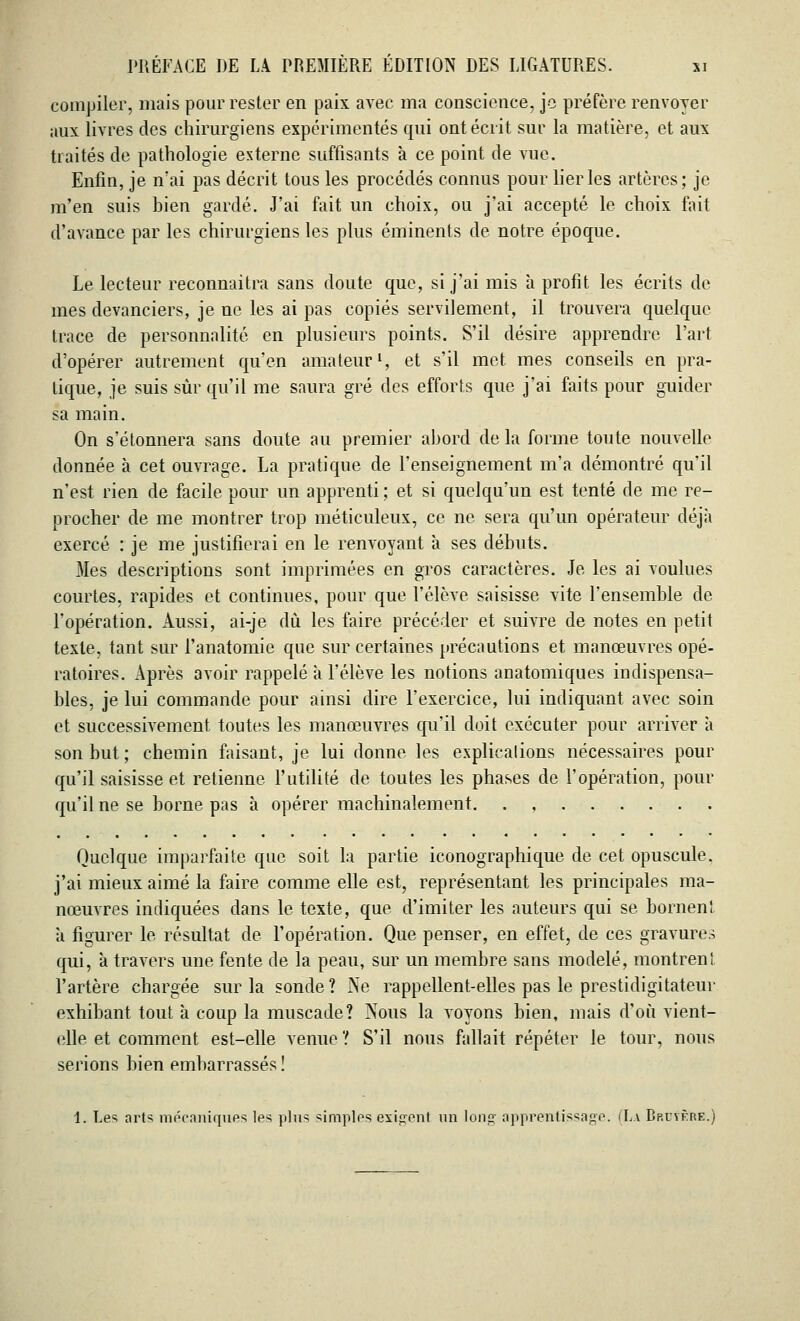 compiler, mais pour rester en paix avec ma conscience, je préfère renvoyer aux livres des chirurgiens expérimentés qui ont écrit sur la matière, et aux traités de pathologie externe suffisants à ce point de vue. Enfin, je n'ai pas décrit tous les procédés connus pour lier les artères; je m'en suis bien gardé. J'ai fait un choix, ou j'ai accepté le choix fait d'avance par les chirurgiens les plus éminents de notre époque. Le lecteur reconnaîtra sans doute que, si j'ai mis à profit les écrits de mes devanciers, je ne les ai pas copiés servilement, il trouvera quelque trace de personnalité en plusieurs points. S'il désire apprendre l'art d'opérer autrement qu'en amateur1, et s'il met mes conseils en pra- tique, je suis sur qu'il me saura gré des efforts que j'ai faits pour guider sa main. On s'étonnera sans doute au premier abord de la forme toute nouvelle donnée à cet ouvrage. La pratique de renseignement m'a démontré qu'il n'est rien de facile pour un apprenti ; et si quelqu'un est tenté de me re- procher de me montrer trop méticuleux, ce ne sera qu'un opérateur déjà exercé : je me justifierai en le renvoyant à ses débuts. Mes descriptions sont imprimées en gros caractères. Je les ai voulues courtes, rapides et continues, pour que l'élève saisisse vite l'ensemble de l'opération. Aussi, ai-je dû les faire précéder et suivre de notes en petit texte, tant sur l'anatomie que sur certaines précautions et manœuvres opé- ratoires. Après avoir rappelé à l'élève les notions anatomiques indispensa- bles, je lui commande pour ainsi dire l'exercice, lui indiquant avec soin et successrvement toutes les manœuvres qu'il doit exécuter pour arriver à son but ; chemin faisant, je lui donne les explications nécessaires pour qu'il saisisse et retienne l'utilité de toutes les phases de l'opération, pour qu'il ne se borne pas à opérer machinalement. . , Quelque imparfaite que soit la partie iconographique de. cet opuscule, j'ai mieux aimé la faire comme elle est, représentant les principales ma- nœuvres indiquées dans le texte, que d'imiter les auteurs qui se bornent a figurer le résultat de l'opération. Que penser, en effet, de ces gravures qui, à travers une fente de la peau, sur un membre sans modelé, montrent l'artère chargée sur la sonde? Ne rappellent-elles pas le prestidigitateur exhibant tout à coup la muscade? Nous la voyons bien, mais d'où vient- elle et comment est-elle venue ? S'il nous fallait répéter le tour, nous serions bien embarrassés ! 1. Les arts mécaniques les plus simples exigent un Ion»' apprentissage. (La Bruyère.)