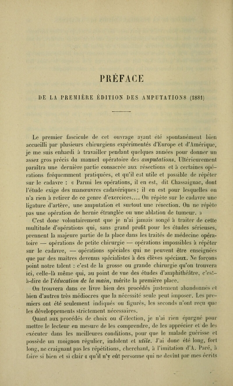 DE LA PREMIÈRE ÉDITION DES AMPUTATION (1881) Le premier fascicule de cet ouvrage ayant été spontanément Lien accueilli par plusieurs chirurgiens expérimentés d'Europe et d'Amérique, je me suis enhardi à travailler pendant quelques années pour donner un assez gros précis du manuel opératoire des amputations. Ultérieurement paraîtra une dernière partie consacrée aux résections et à certaines opé- rations fréquemment pratiquées, et qu'il est utile et possible de répéter sur le cadavre : (( Parmi les opérations, il en est, dit Chassaignac, dont l'étude exige des manœuvres cadavériques; il en est pour lesquelles ou n'a rien à retirer de ce genre d'exercices On répète sur le cadavre une ligature d'artère, une amputation et surtout une résection. On ne répète pas une opération de hernie étranglée ou une ablation de tumeur. » C'est donc volontairement que je n'ai jamais songé à traiter de cette multitude d'opérations qui, sans grand profit pour les études sérieuses, prennent la majeure partie de la place clans les traités de médecine opéra- toire — opérations de petite chirurgie — opérations impossibles à répéter sur le cadavre, — opérations spéciales qui ne peuvent être enseignées que par des maîtres devenus spécialistes à des élèves spéciaux. Ne forçons point notre talent : c'est de la grosse ou grande chirurgie qu'on trouvera ici, celle-là même qui, au point de vue des études d'amphithéâtre, c'est- à-dire de Yéducation de la main, mérite la première place. On trouvera dans ce livre bien des procédés justement abandonnes cl bien d'autres très médiocres que la nécessité seule peut imposer. Les pre- miers ont été seulement indiqués ou figurés, les seconds n'ont reçu que les développements strictement nécessaires. Quant aux procédés de choix ou d'élection, je n'ai rien épargné pour mettre le lecteur en mesure de les comprendre, de les apprécier et de les exécuter dans les meilleures conditions, pour que le malade guérisse et possède un moignon régulier, indolent et utile. J'ai donc été long, forl long, ne craignant pas les répétitions, cherchant, à l'imitation d'A. Paré, ;. faire si bien et si clair « qu'il n'y eût personne qui ne devînl par mes écrits