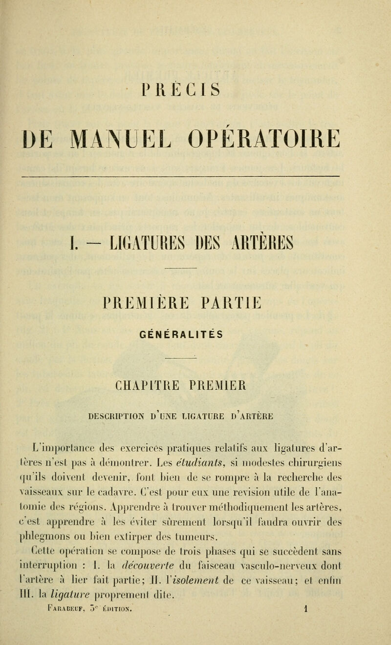 PRÉCIS DE MANUEL OPERATOIRE ]. - LIGATURES DES ARTERES PREMIERE PARTIE GÉNÉRALITÉS CHAPITRE PREMIER DESCRIPTION D'UNE LIGATURE d'àRTÈRE L'importance des exercices pratiques relatifs aux ligatures d'ar- tères n'est pas à démontrer. Les étudiants, si modestes chirurgiens qu'ils doivent devenir, font Lien de se rompre à la recherche des vaisseaux sur le cadavre. C'est pour eux une revision utile de l'ana- tomie des régions. Apprendre à trouver méthodiquement les artères, c est apprendre à les éviter sûrement lorsqu'il faudra ouvrir des phlegmons ou bien extirper des tumeurs. Cette opération se compose de trois phases qui se succèdent sans interruption : 1. la découverte du faisceau vasculo-nerveux dont l'artère à lier fait partie; IL Y isolement de ce vaisseau; et enfin III. la ligature proprement dite.