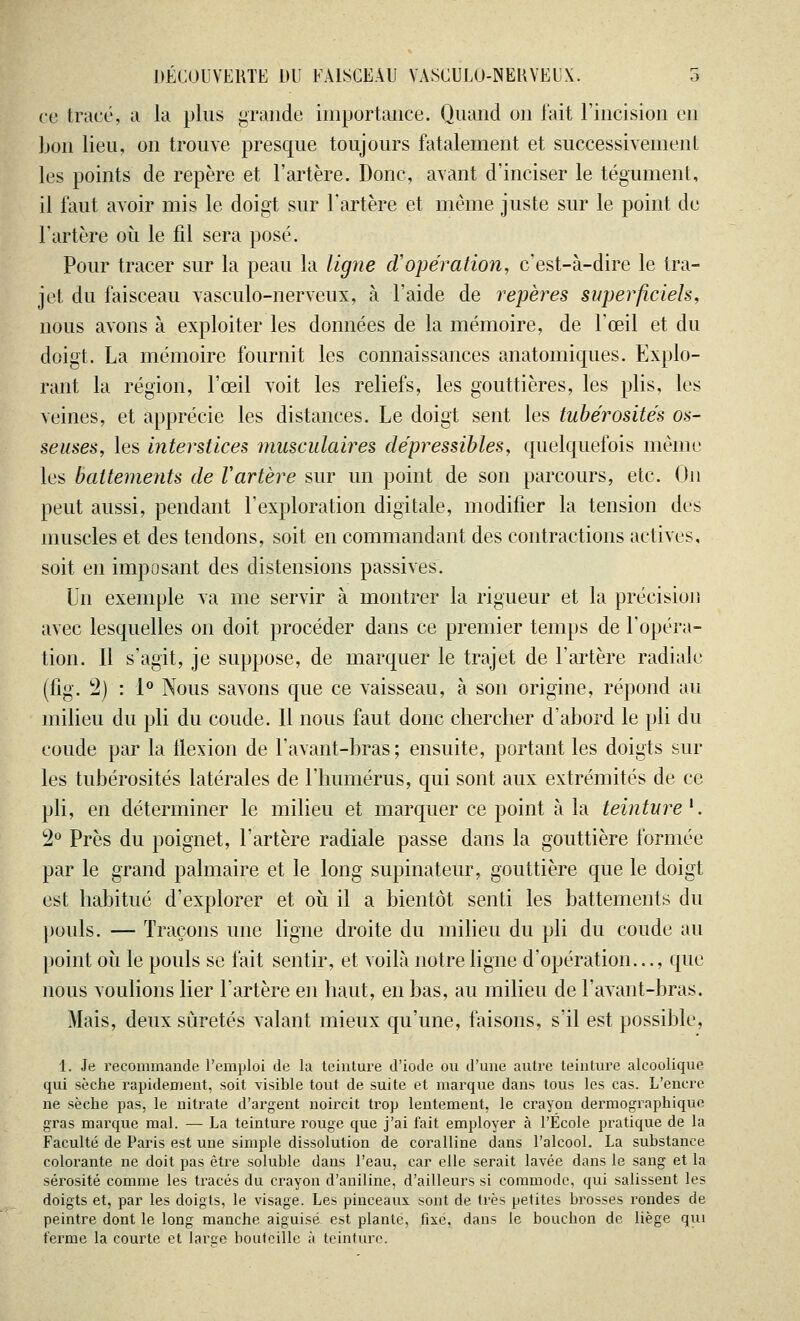 ce tracé, a la plus grande importance. Quand un l'ait l'incision eu bon lieu, on trouve presque toujours fatalement et successivement les points de repère et l'artère. Donc, avant d'inciser le tégument, il faut avoir mis le doigt sur l'artère et même juste sur le point de l'artère où le fil sera posé. Pour tracer sur la peau la ligne d'opération, c'est-à-dire le tra- jet du faisceau vasculo-nerveux, à l'aide de repères superficiels, nous avons à exploiter les données de la mémoire, de l'œil et du doigt. La mémoire fournit les connaissances anatomiques. Explo- rant la région, l'œil voit les reliefs, les gouttières, les plis, les veines, et apprécie les distances. Le doigt sent les tubérosite's os- seuses, les interstices musculaires dépressibles, quelquefois même les battements de Vartère sur un point de son parcours, etc. On peut aussi, pendant l'exploration digitale, modifier la tension des muscles et des tendons, soit en commandant des contractions actives, soit en imposant des distensions passives. Un exemple va me servir à montrer la rigueur et la précision avec lesquelles on doit procéder dans ce premier temps de l'opéra- tion. 11 s'agit, je suppose, de marquer le trajet de l'artère radiale (fig. 2) : 1° Nous savons que ce vaisseau, à son origine, répond au milieu du pli du coude. Il nous faut donc chercher d'abord le pli du coude par la flexion de l'avant-bras; ensuite, portant les doigts sur les tubérosités latérales de l'humérus, qui sont aux extrémités de ce pli, en déterminer le milieu et marquer ce point à la teinture l. 2° Près du poignet, l'artère radiale passe dans la gouttière formée par le grand palmaire et le long supinateur, gouttière que le doigt est habitué d'explorer et où il a bientôt senti les battements du pouls. — Traçons une ligne droite du milieu du pli du coude au point où le pouls se fait sentir, et voilà notre ligne d'opération..., que nous voulions lier l'artère en haut, en bas, au milieu de l'avant-bras. Mais, deux sûretés valant mieux qu'une, faisons, s'il est possible, 1. Je recommande l'emploi de la teinture d'iode ou d'une autre teinture alcoolique qui sèche rapidement, soit visible tout de suite et marque dans tous les cas. L'encre ne sèche pas, le nitrate d'argent noircit trop lentement, le crayon dermographiquc gras marque mal. — La teinture rouge que j'ai fait employer à l'Ecole pratique de la Faculté de Paris est une simple dissolution de coralline dans l'alcool. La substance colorante ne doit pas être soluble dans l'eau, car elle serait lavée dans le sang et la sérosité comme les tracés du crayon d'aniline, d'ailleurs si commode, qui salissent les doigts et, par les doigts, le visage. Les pinceaux sont de très petites brosses rondes de peintre dont le long manche aiguisé est plante, fixé, dans le bouchon de liège qui ferme la courte et large houtcille à teinture.