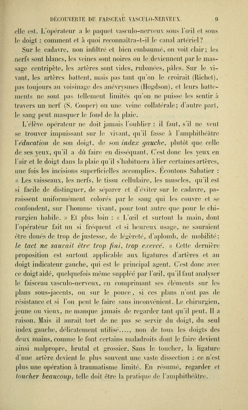 clic est. ^'opérateur a le paquet vaseiilo-nerveux sous l'œil et sous le doigt : comment et à quoi reconnaîtra-t-il le canal artériel? Sur le cadavre, non infiltré et bien embaumé, on voit clair; les nerfs sont blancs, les veines sont noires ou le deviennent par le mas- sage centripète, les artères sont vides, rubanées, pâles. Sur le vi- vant, les artères battent, mais pas tant qu'on le croirait (Richet), pas toujours au voisinage des anévrysmes (Hogdson), et leurs batte- ments ne sont pas tellement limités qu'on ne puisse les sentir à travers un nerf (S. Cooper) ou une veine collatérale; d'autre pari, le sang peut masquer le fond de la plaie. L'élève opérateur ne doit jamais l'oublier : il faut, s'il ne veut se trouver impuissant sur le vivant, qu'il fasse à l'amphithéâtre Y éducation de son doigt, de son index gauche, plutôt que celle de ses yeux, qu'il a dû faire en disséquant. C'est donc les yeux en l'air et le doigt dans la plaie qu'il s'habituera à lier certaines artères, une fois les incisions superficielles accomplies. Ecoutons Sabatier : « Les vaisseaux, les nerfs, le tissu cellulaire, les muscles, qu'il est si facile de distinguer, de séparer et d'éviter sur le cadavre, pa- raissent uniformément colorés par le sang qui les couvre et se confondent, sur l'homme vivant, pour tout autre que pour le chi- rurgien habile. » Et plus loin : « L'œil et surtout la main, dont l'opérateur fait un si fréquent et si heureux usage, ne sauraient être doués de trop de justesse, de légèreté, d'aplomb, de mobilité; le tact ne saurait être trop fini, trop exercé. » Cette dernière proposition est surtout applicable aux ligatures d'artères et au doigt indicateur gauche, qui est le principal agent. C'est donc avec ce doigt aidé, quelquefois même suppléé par l'œil, qu'il faut analyser le faisceau vasculo-nerveux, en comprimant ses éléments sur les plans sous-jacents, ou sur le pouce, si ces plans n'ont pas de résistance et si l'on peut le faire sans inconvénient. Le chirurgien, jeune ou vieux, ne manque jamais de regarder tant qu'il peut. Il a raison. Mais il aurait tort de ne pas se servir du doigt, du seul index gauche, délicatement utilisé...., non de tous les doigts des deux mains, comme le font certains maladroits dont le faire devient ainsi malpropre, brutal et grossier. Sans le toucher, la ligature d'une artère devient le plus souvent une vaste dissection : ce n'est plus une opération à traumatisme limité. En résumé, regarder et loucher beaucoup, telle doit être la pratique de l'amphithéâtre.