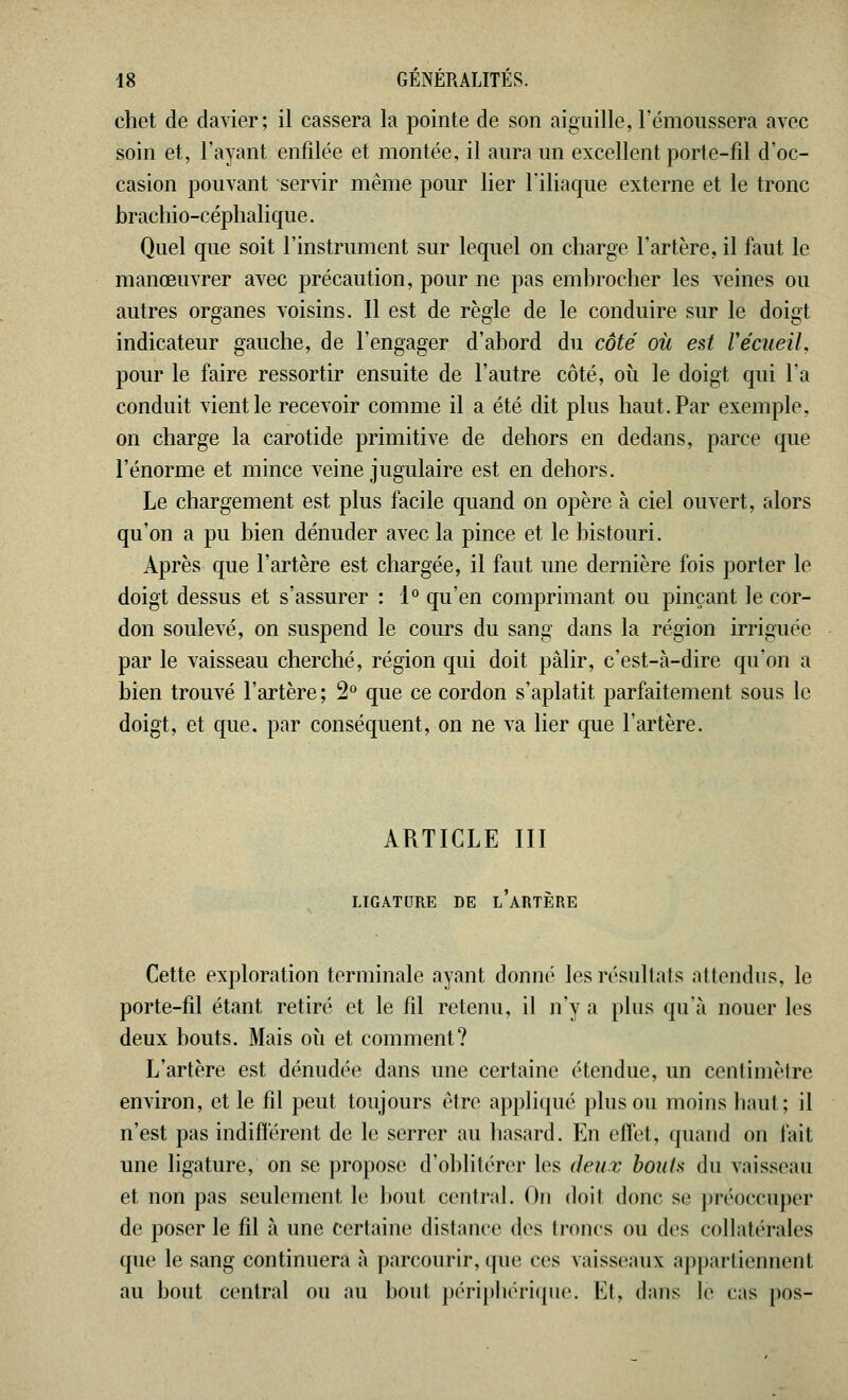 chet de davier; il cassera la pointe de son aiguille, l'émoussera avec soin et, l'ayant enfilée et montée, il aura un excellent porte-fil d'oc- casion pouvant servir même pour lier l'iliaque externe et le tronc brachio-céphalique. Quel que soit l'instrument sur lequel on charge l'artère, il faut le manœuvrer avec précaution, pour ne pas embrocher les veines ou autres organes voisins. Il est de règle de le conduire sur le doigt indicateur gauche, de l'engager d'abord du côté où est recueil, pour le faire ressortir ensuite de l'autre côté, où le doigt qui l'a conduit vient le recevoir comme il a été dit plus haut. Par exemple, on charge la carotide primitive de dehors en dedans, parce que l'énorme et mince veine jugulaire est en dehors. Le chargement est plus facile quand on opère à ciel ouvert, alors qu'on a pu bien dénuder avec la pince et le bistouri. Après que l'artère est chargée, il faut une dernière fois porter le doigt dessus et s'assurer : 1° qu'en comprimant ou pinçant le cor- don soulevé, on suspend le cours du sang dans la région irriguée par le vaisseau cherché, région qui doit pâlir, c'est-à-dire qu'on a bien trouvé l'artère ; 2° que ce cordon s'aplatit parfaitement sous le doigt, et que. par conséquent, on ne va lier que l'artère. ARTICLE III LIGATURE DE l'aRTÈRE Cette exploration terminale ayant donné les résultats attendus, le porte-fil étant retiré et le fil retenu, il n'y a plus qu'à nouer les deux bouts. Mais où et comment? L'artère est dénudée dans une certaine étendue, un centimètre environ, et le fil peut toujours être appliqué plus ou moins haut; il n'est pas indifférent de le serrer au hasard. En effet, quand on fait une ligature, on se propose d'oblitérer les deux bouts du vaisseau et non pas seulement le bout central. On doit donc se préoccuper de poser le fil à une certaine distance des Icônes ou des collatérales que le sang continuera à parcourir, que ces vaisseaux appartiennent au bout central ou au bout périphérique. Et, dans le cas pos-