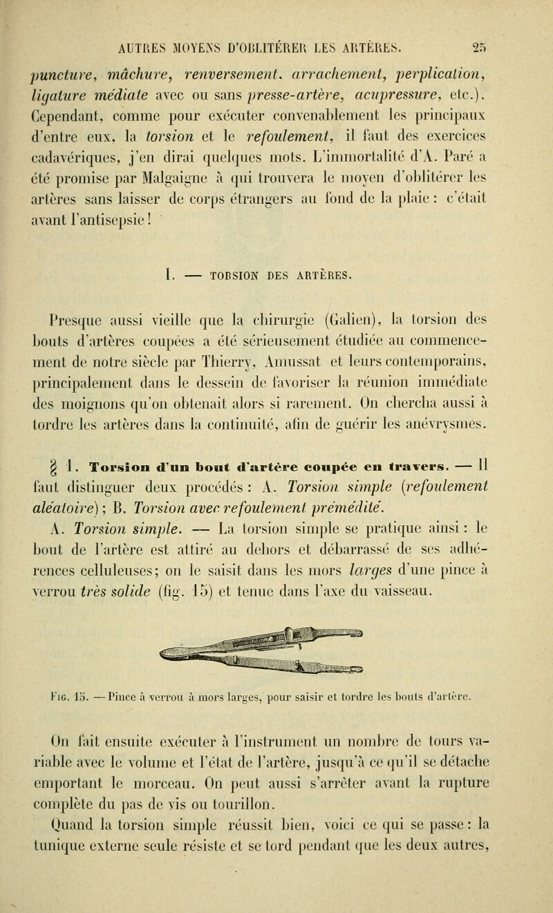 puncture, mâchure, renversement, arrachement, perplicalion, ligature médiate avec ou sans presse-artère, acupressure, etc.). Cependant, comme pour exécuter convenablement les principaux d'entre eux, la torsion et le refoulement, il faut des exercices cadavériques, j'en dirai quelques mots. L'immortalité d'x\. Paré a été promise par Malgaigne à qui trouvera le moyen d'oblitérer les artères sans laisser de corps étrangers au fond de la plaie : c'était avant l'antisepsie ! I. TORSION DES ARTÈRES. Presque aussi vieille que la cbirurgïe (Galien), la torsion des bouts d'artères coupées a été sérieusement étudiée au commence- ment de notre siècle par Thierry, Amussat et leurs contemporains, principalement dans le dessein de favoriser la réunion immédiate des moignons qu'on obtenait alors si rarement. On chercha aussi à tordre les artères dans la continuité, afin de guérir les anévrysmes. $ 1. Torsion d'un bout d'artère coupée en travers. — 11 faut distinguer deux procédés : À. Torsion simple (refoulement aléatoire) ; B. Torsion avec refoulement prémédité. A. Torsioyi simple. —- La torsion simple se pratique ainsi : le bout de l'artère est attiré au dehors et débarrassé de ses adhé- rences celluleuses ; on le saisit dans les mors larges d'une pince à verrou très solide (fig. 15) et tenue dans l'axe du vaisseau. Fig. lo. —Pince à verrou à mors larges, pour saisir et tordre les bouts d'artère. On fait ensuite exécuter à l'instrument un nombre de tours va- riable avec le volume et l'état de l'artère, jusqu'à ce qu'il se détache emportant le morceau. On peut aussi s'arrêter avant la rupture complète du pas de vis ou tourillon. Quand la torsion simple réussit bien, voici ce qui se passe: la tunique externe seule résiste et se tord pendant que les deux autres,