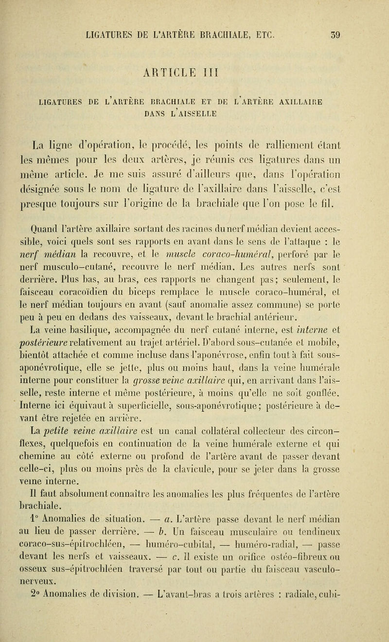 ARTICLE III LIGATURES DE l'ARTÈRE BRACHIALE ET DE l'aRTÈRE AXILLAIKE DANS L'AISSELLE La ligne d'opération, le procédé, les points de ralliement étant les mêmes pour les deux artères, je réunis ces ligatures dans un même article. Je me suis assuré d'ailleurs que, dans l'opération désignée sous le nom de ligature de l'axillaire dans l'aisselle, c'est presque toujours sur l'origine de la brachiale que l'on pose le fil. Quand l'artère axillaire sortant des racines du nerf médian devient acces- sible, voici quels sont ses rapports en avant dans le sens de l'attaque : le nerf médian la recouvre, et le muscle coraco-huméral, perforé par le nerf musciilo-cntané, recouvre le nerf médian. Les autres nerfs sont derrière. Plus bas, au bras, ces rapports ne changent pas; seulement, le faisceau coracoïdien du biceps remplace le muscle coraco-huméral, et le nerf médian toujours en avant (sauf anomalie assez commune) se porte peu à peu en dedans des vaisseaux, devant le brachial antérieur. La veine basilique, accompagnée du nerf cutané interne, est interne et ■postérieure relativement au trajet artériel. D'abord sous-cutanée et mobile, bientôt attachée et comme incluse dans l'aponévrose, enfin tout à fait sous- aponévrotique, elle se jette, plus ou moins haut, dans la veine humérale interne pour constituer la grosse veine axillaire qui, en arrivant dans l'ais- selle, reste interne et même postérieure, à moins qu'elle ne soit gonflée. Interne ici équivaut à superficielle, sous-aponévrotique ; postérieure a de- vant être rejetée en arrière. La petite veine axillaire est un canal collatéral collecteur des circon- flexes, quelquefois en continuation de la veine humérale externe et qui chemine au côté externe ou profond de l'artère avant de passer devant celle-ci, plus ou moins près de la clavicule, pour se jeter dans la grosse veine interne. Il faut absolument connaître les anomalies les plus fréquentes de l'artère brachiale. 1° Anomalies de situation. — a. L'artère passe devant le nerf médian au lieu de passer derrière. — b. Un faisceau musculaire ou tendineux coraco-sus-épitrochléen, — huméro-eubital, — huméro-radial, — passe devant les nerfs et vaisseaux. — c. Il existe un orifice ostéo-tîbreux ou osseux sus-épitrochléen traversé par tout ou partie du faisceau vasculo- nerveux. 2° Anomalies de division. — L'avant-bras a trois artères : radiale, cubi-