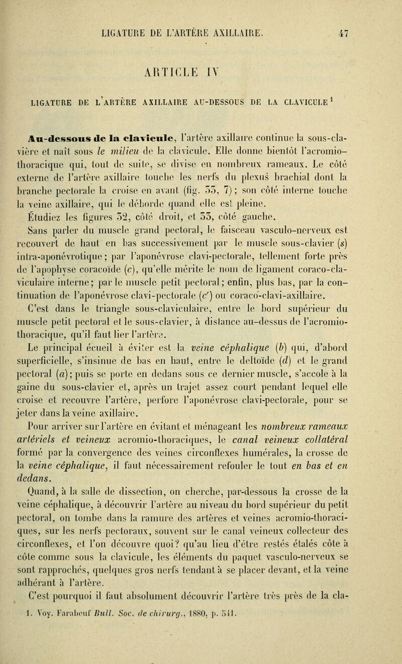 ARTICLE IV LIGATURE DE l'âP.TÈRE AXILLA1RE AU-DESSOUS DE LA CLAVICULE1 Au-dessous de la clavicule, l'artère axillaire continue la sous-cla- vière et naît sous le milieu de la clavicule. Elle donne bientôt l'acromio- thoracique qui, tout de suite, se divise en nombreux rameaux. Le côté externe de l'artère axillaire touche les nerfs du plexus brachial dont la branche pectorale la croise en avant (fig. 55, 7); son côté interne touche la veine axillaire, qui le déborde quand elle est pleine. Étudiez les figures 52, côté droit, et 55, côté gauche. Sans parler du muscle grand pectoral, le faisceau vasculo-nerveux est recouvert de haut en bas successivement par le muscle sous-clavier (s) intra-aponévrotique ; par l'aponévrose clavi-pectorale, tellement forte près de l'apophyse coracoïde (c), qu'elle mérite le nom de ligament coraco-cla- viculaire interne; parle muscle petit pectoral; enfin, plus bas, par la con- tinuation de l'aponévrose clavi-pectorale (c') ou coraco-clavi-axillaire. C'est dans le triangle sous-claviculaire, entre le bord supérieur du muscle petit pectoral et le sous-clavier, à distance au-dessus de l'acromio- thoracique, qu'il faut lier l'artère. Le principal écueil à. éviter est la veine céphalique (b) qui, d'abord superficielle, s'insinue de bas en haut, entre le deltoïde (d) et le grand pectoral (a); puis se porte en dedans sous ce dernier muscle, s'accole à la gaine du sous-clavier et, après un trajet assez court pendant lequel elle croise et recouvre l'artère, perfore l'aponévrose clavi-pectorale, pour se jeter dans la veine axillaire. Pour arriver sur l'artère en évitant et ménageant les nombreux rameaux artériels et veineux acromio-thoraciques, le canal veineux collatéral formé par la convergence des veines circonflexes numérales, la crosse de la veine céphalique, il faut nécessairement refouler le tout en bas et en dedans. Quand, à la salle de dissection, on cherche, par-dessous la crosse de la veine céphalique, à découvrir l'artère au niveau du bord supérieur du petit pectoral, on tombe dans la ramure des artères et veines acromio-thoraci- ques, sur les nerfs pectoraux, souvent sur le canal veineux collecteur des circonflexes, et l'on découvre quoi? qu'au lieu d'être restés étalés côte a côte comme sous la clavicule, les éléments du paquet vasculo-nerveux se sont rapprochés, quelques gros nerfs tendant à se placer devant, et la veine adhérant à l'artère. C'est pourquoi il faut absolument découvrir l'artère très près de la cla- i. Voy. Farabeuf Bull. Soc. de chirurg., 1880. p. 511.