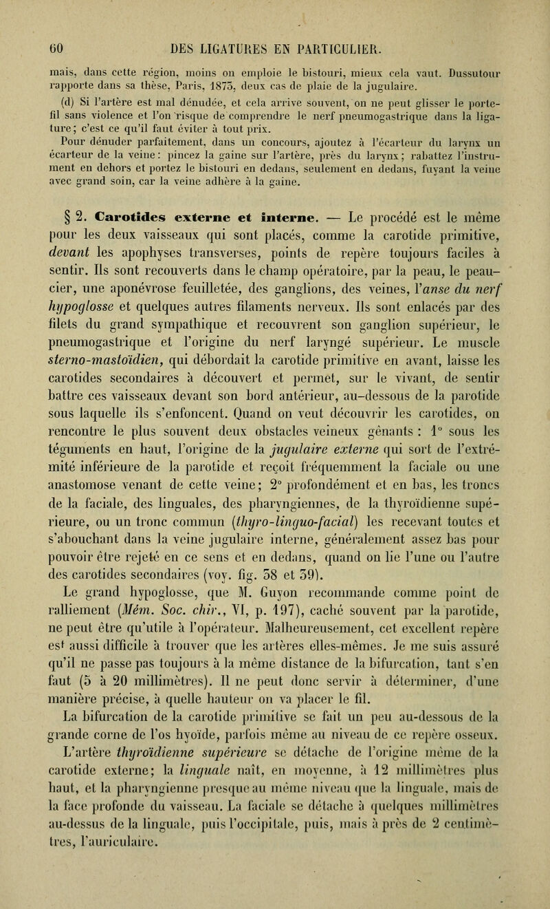 mais, dans cette région, moins on emploie le bistouri, mieux cela vaut. Dussutour rapporte dans sa thèse, Paris, 1875, deux cas de plaie de la jugulaire. (d) Si l'artère est mal dénudée, et cela arrive souvent, on ne peut glisser le porte- fil sans violence et l'on'risque de comprendre le nerf pneumogastrique dans la liga- ture; c'est ce qu'il faut éviter à tout prix. Pour dénuder parfaitement, dans un concours, ajoutez à l'écarteur du larynx un écarteur de la veine : pincez la gaine sur l'artère, près du larynx ; rabattez l'instru- ment en dehors et portez le bistouri en dedans, seulement en dedans, fuyant la veine avec grand soin, car la veine adhère à la gaine. § 2. Carotides externe et interne. — Le procédé est le même pour les deux vaisseaux qui sont placés, comme la carotide primitive, devant les apophyses transverses, points de repère toujours faciles à sentir. Ils sont recouverts dans le champ opératoire, par la peau, le peau- cier, une aponévrose feuilletée, des ganglions, des veines, Yanse du nerf hypoglosse et quelques autres filaments nerveux. Ils sont enlacés par des filets du grand sympathique et recouvrent son ganglion supérieur, le pneumogastrique et l'origine du nerf laryngé supérieur. Le muscle ster no-mastoïdien, qui débordait la carotide primitive en avant, laisse les carotides secondaires à découvert et permet, sur le vivant, de sentir battre ces vaisseaux devant son bord antérieur, au-dessous de la parotide sous laquelle ils s'enfoncent. Quand on veut découvrir les carotides, on rencontre le plus souvent deux obstacles veineux gênants : 1° sous les téguments en haut, l'origine de la jugulaire externe qui sort de l'extré- mité inférieure de la parotide et reçoit fréquemment la faciale ou une anastomose venant de cette veine; 2° profondément et en bas, les troncs de la faciale, des linguales, des pharyngiennes, de la thyroïdienne supé- rieure, ou un tronc commun (thyro-linguo-facial) les recevant toutes et s'abouchant dans la veine jugulaire interne, généralement assez bas pour pouvoir être rejeté en ce sens et en dedans, quand on lie l'une ou l'autre des carotides secondaires (voy. fig. 58 et 39). Le grand hypoglosse, que M. Guyon recommande comme point de ralliement (Mém. Soc. chir., VI, p. 197), caché souvent par la parotide, ne peut être qu'utile à l'opérateur. Malheureusement, cet excellent repère est aussi difficile à trouver que les artères elles-mêmes. Je me suis assuré qu'il ne passe pas toujours à la même distance de la bifurcation, tant s'en faut (5 à 20 millimètres). Il ne peut donc servir à déterminer, d'une manière précise, à quelle hauteur on va placer le fil. La bifurcation de la carotide primitive se fait un peu au-dessous de la grande corne de l'os hyoïde, parfois même au niveau de ce repère osseux. L'artère thyroïdienne supérieure se détache de l'origine même de la carotide externe; la linguale naît, en moyenne, à 12 millimètres plus haut, et la pharyngienne presque au même niveau que la linguale, mais de- là face profonde du vaisseau. La faciale se détache à quelques millimètres au-dessus delà linguale, puis l'occipitale, puis, mais après de 2 centimè- tres, l'auriculaire.