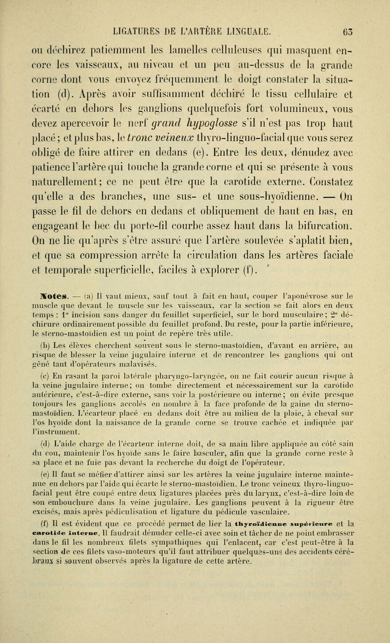 ou déchirez patiemment les lamelles cellulcuses qui masquent en- core les vaisseaux, au niveau et un peu au-dessus de la grande corne dont tous envoyez fréquemment le doigt constater la situa- tion (d). Après avoir suffisamment déchiré le tissu cellulaire et écarté en dehors les ganglions quelquefois fort volumineux, vous devez apercevoir le nerf grand hypoglosse s'il n'est pas trop haut placé ; et plus bas, le tronc veineux thyro-linguo-facial que vous serez obligé de faire attirer en dedans (e). Entre les deux, dénudez avec patience l'artère qui touche la grande corne et qui se présente à vous naturellement; ce ne peut être que la carotide externe. Constatez qu'elle a des branches, une sus- et une sous-hyoïdienne. — On passe le fil de dehors en dedans et obliquement de haut en bas, en engageant le bec du porte-fil courbe assez haut dans la bifurcation. On ne lie qu'après s'être assuré que l'artère soulevée s'aplatit bien, et que sa compression arrête la circulation dans les artères faciale et temporale superficielle, faciles à explorer (f). Notes. — la) Il vaut mieux, sauf tout, à fait en haut, couper l'aponévrose sur le muscle que devant le muscle sur les vaisseaux, car la section se fait alors en deux temps : 1° incision sans danger du feuillet superficiel, sur le bord musculaire ; 2° dé- chirure ordinairement possible du feuillet profond. Du reste, pour la partie inférieure, le sterno-mastoïdien est un point de repère très utile. (h) Les élèves cherchent souvent sous le sterno-mastoïdien, d'avant en arrière, au risque de blesser la veine jugulaire interne et de rencontrer les ganglions qui ont gêné tant d'opérateurs malavisés. (c) En rasant la paroi latérale pharyngo-laryngée, on ne fait courir aucun risque à la veine jugulaire interne; on tombe directement et nécessairement, sur la carotide antérieure, c'est-à-dire externe, sans voir la postérieure ou interne ; on évite presque toujours les ganglions accolés en nombre à la face profonde de la gaine du sterno- mastoïdien. L'écarteur placé en dedans doit être au milieu de la ploie, à cheval sur l'os hyoïde dont la naissance de la grande corne se trouve cachée et indiquée par l'instrument. (d) L'aide charge de l'écarteur interne doit, de sa main libre appliquée au côté sain du cou, maintenir l'os hyoïde sans le faire basculer, afin que la grande corne reste à sa place et ne fuie pas devant la recherche du doigt de l'opérateur. (e) Il faut se méfier d'attirer ainsi sur les artères la veine jugulaire interne mainte- nue en dehors par l'aide qui écarte le sterno-mastoïdien. Le tronc veineux thyro-linguo- facial peut être coupé entre deux ligatures placées près du larynx, c'est-à-dire loin de son embouchure dans la veine jugulaire. Les ganglions peuvent à la rigueur être excisés, mais après pédiculisation et ligature du pédicule vasculaire. (f) Il est évident que ce procédé permet de lier la thyroïdienne supérieure et la carotide interne. Il faudrait dénuder celle-ci avec soin et tâcher de ne point embrasser dans le fil les nombreux filets sympathiques qui l'enlacent, car c'est peut-être à la section de ces filets vaso-moteurs qu'il faut attribuer quelques-uns des accidents céré- braux si souvent observés après la ligature de cette artère.