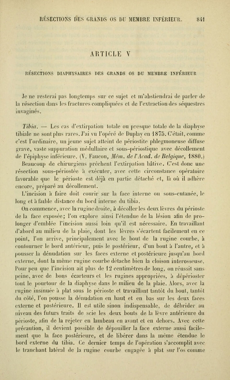 ARTICLE Y RESECTIONS DIAPHYSAIRES DES GRANDS OS DU MEMRRE INFERIEUR Je no resterai pas longtemps sur ce sujet et m'abstiendrai de parler de la résection dans les fractures compliquées et de l'extraction des séquestres invaginés. Tibia. — Les cas d'extirpation totale ou presque totale de la diaphyse tibiale ne sont plus rares. J'ai vu l'opéré de Duplay en 1875. C'était, comme c'est l'ordinaire, un jeune sujet atteint de périostite phlegmoneuse diffuse grave, vaste suppuration médullaire et sous-périostique avec décollement de l'épiphyse inférieure. (Y. Faucon, Mém. deïAcad. de Belgique, 1880.1 Beaucoup de chirurgiens prêchent l'extirpation hâtive. C'est donc une résection sous-périostée a exécuter, avec cette circonstance opératoire favorable que le périoste est déjà en partie détaché et, là où il adhère encore, préparé au décollement. L'incision à faire doit courir sur la face interne ou sous-cutanée, le long et à faible distance du bord interne du tibia. On commence, avec la rugine droite, à décoller les deux lèvres du périoste de la face exposée ; l'on explore ainsi l'étendue de la lésion afin de pro- longer d'emblée l'incision aussi loin qu'il est nécessaire. En travaillant d'abord au milieu de la plaie, dont les lèvres s'écartent facilement en ce point, l'on arrive, principalement avec le bout de la rugine courbe, à contourner le bord antérieur, puis le postérieur, d'un bout à l'autre, et à pousser la dénudation sur les faces externe et postérieure jusqu'au bord externe, dont la même rugine courbe détache bien la cloison interosseuse. Pour peu que l'incision ait plus de 12 centimètres de long, on réussit sans peine, avec de bons écarteurs et les rugïnes appropriées, à dépérioster tout le pourtour de la diaphyse dans le milieu de la plaie. Alors, avec la rugine insinuée à plat sous le périoste et travaillant tantôt du bout, tantôt du côté, l'on pousse la dénudation en haut et en bas sur les deux faces externe et postérieure. Il est utile sinon indispensable, de débrider au niveau des futurs traits de scie les deux bouts de la lèvre antérieure du périoste, afin de la rejeter en lambeau en avant et en dehors. Avec celle précaution, il devient possible de dépouiller la face externe aussi facile- ment que la face postérieure, et de libérer dans la même étendue le bord externe du tibia. Ce dernier temps de l'opération s'accomplit avec le tranchant latéral de la rugine courbe engagée à plat sur l'os comme