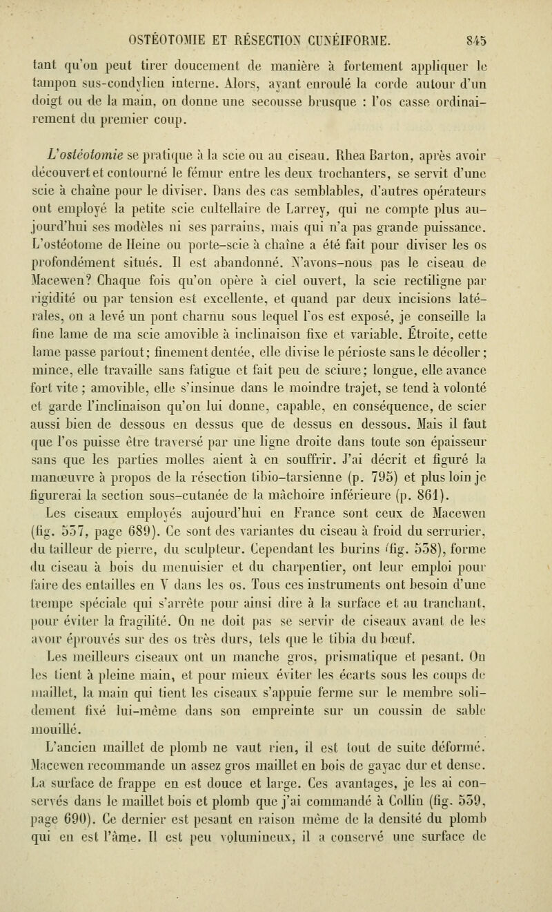 tant qu'on peut tirer doucement de manière à fortement appliquer le tampon sus-condylien interne. Alors, ayant enroulé la corde autour d'un doigt ou de la main, on donne une secousse brusque : l'os casse ordinai- rement du premier coup. L'ostéotomie se pratique à la scie ou au ciseau. Rhea Barton, après avoir découvert et contourné le fémur entre les deux trochanters, se servit d'une scie à chaîne pour le diviser. Dans des cas semblables, d'autres opérateurs ont employé la petite scie cultellaire de Larrey, qui ne compte plus au- jourd'hui ses modèles ni ses parrains, mais qui n'a pas grande puissance. L'ostéotome de Heine ou porte-scie à chaîne a été fait pour diviser les os profondément situés. Il est abandonné. X'avons-nous pas le ciseau de Macewen? Chaque fois qu'on opère à ciel ouvert, la scie rectiligne par rigidité ou par tension est excellente, et quand par deux incisions laté- rales, on a levé un pont charnu sous lequel los est exposé, je conseille la fine lame de ma scie amovible à inclinaison fixe et variable. Etroite, cette lame passe partout ; finement dentée, elle divise le périoste sans le décoller ; mince, elle travaille sans fatigue et fait peu de sciure; longue, elle avance- fort vite ; amovible, elle s'insinue dans le moindre trajet, se tend a volonté et garde l'inclinaison qu'on lui donne, capable, en conséquence, de scier aussi bien de dessous en dessus que de dessus en dessous. Mais il faut que l'os puisse être traversé par une ligne droite dans toute son épaisseur sans que les parties molles aient à en souffrir. J'ai décrit et figuré la manœuvre à propos de la résection tibio-tarsienne (p. 795) et plus loin je figurerai la section sous-cutanée de la mâchoire inférieure (p. 861). Les ciseaux emplovés aujourd'hui en France sont ceux de Macewen (fig. 557, page 689). Ce sont des variantes du ciseau à froid du serrurier, du tailleur de pierre, du sculpteur. Cependant les burins 'fig. 558), forme du ciseau à bois du menuisier et du charpentier, ont leur emploi pour faire des entailles en V dans les os. Tous ces instruments ont besoin d'une trempe spéciale qui s'arrête pour ainsi dire à la surface et au tranchant, pour éviter la fragilité. On ne doit pas se servir de ciseaux avant de les avoir éprouvés sur des os très durs, tels que le tibia du bœuf. Les meilleurs ciseaux ont un manche gros, prismatique et pesant. On les tient à pleine main, et pour mieux éviter les écarts sous les coups de maillot, la main qui tient les ciseaux s'appuie ferme sur le membre soli- dement fixé lui-même dans son empreinte sur un coussin de sable mouillé. L'ancien maillet de plomb ne vaut rien, il est tout de suite déformé. Macewen recommande un assez gros maillet en bois de gayac dur et dense. La surface de frappe en est douce et large. Ces avantages, je les ai con- servés dans le maillet bois et plomb que j'ai commandé à Collin (fig. 559. page 690). Ce dernier est pesant en raison même de la densité du plomb qui en est Fàme. Il est peu volumineux, il a conservé une surface de