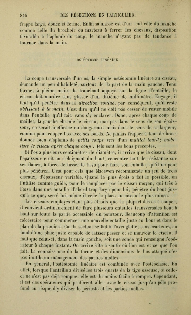 frappe large, douce et ferme. Enfin .sa masse est d'un seul côté du manche comme celle du brochoir ou marteau à l'errer les chevaux, disposition favorable à l'aplomb du coup, le manche n'ayant pas de tendance à tourner dans la main. OSTEOTOMIE LINEAIRE La coupe transversale d'un os, la simple ostéotomie linéaire au ciseau, demande un peu d'habileté, surtout de la part de la main gauche. Tenu ferme, à pleine main, le tranchant appuyé sur la ligne d'entaille, le ciseau doit mordre sans glisser d'un dixième de millimètre. Engagé, il faut qu'il pénètre dans la direction voulue, par conséquent, qu'il reste obéissant à la main. C'est dire qu'il ne doit pas cesser de rester mobile dans l'entaille qu'il fait, sans s'v enclaver. Donc, après chaque coup de maillet, la gauche ébranle le ciseau, non pas dans le sens de son épais- seur, ce serait inefficace ou dangereux, mais dans le sens de sa largeur, comme pour couper l'os avec ses bords. Ne jamais frapper à tour de bras; donner bien d'aplomb de petits coups secs d'un maillet lourd ; mobi- liser le ciseau après chaque coup : tels sont les bons préceptes. Si l'os a plusieurs centimètres de diamètre, il arrive que le ciseau, dont l'épaisseur croît en s'éloignanl du bout, rencontre tant de résistance sur ses flancs, à force de tasser le tissu pour faire son entaille, qu'il ne peut plus pénétrer. C'est pour cela que Macewen recommande un jeu de trois ciseaux, d'épaisseur variable. Quand le plus épais a fait le possible, on l'utilise comme guide, pour le remplacer par le ciseau moyen, qui très à Taise dans une entaille d'abord trop large pour lui, pénètre du bout jus- qu'à ce que, serré lui-même il cède la place au ciseau le plus mince. Tes ciseaux employés étant plus étroits que la plupart des os à couper, il convient ordinairement de faire plusieurs entailles transversales bout à bout sur toute la partie accessible du pourtour. Beaucoup d'attention est nécessaire pour commencer une nouvelle entaille juste au bout et dan- le plan de la première. Car la section se fait à l'aveuglette, sans écarteurs. au fond d'une plaie juste capable de laisser passer et se mouvoir le ciseau. Il faut que celui-ci. dans la main gauche, soit une sonde qui renseigne l'opé- rateur à chaque instant. On arrive vite à sentir où l'on est et ce que l'on fait. La connaissance de la forme et des dimensions de l'os attaqué n'es pas inutile au ménagement des parties molles. En général, l'ostéotomie linéaire est combinée avec l'osléoclasic. En effet, lorsque l'entaille a divisé les trois quarts de la tige osseuse, si celle- ci ne s'est pas déjà rompue, elle est du moins facile à rompre. Cependant, il est des opérateurs qui préfèrent aller avec le ciseau jusqu'au pôle pro- fond au risque d'y diviser le périoste et les parties molles.