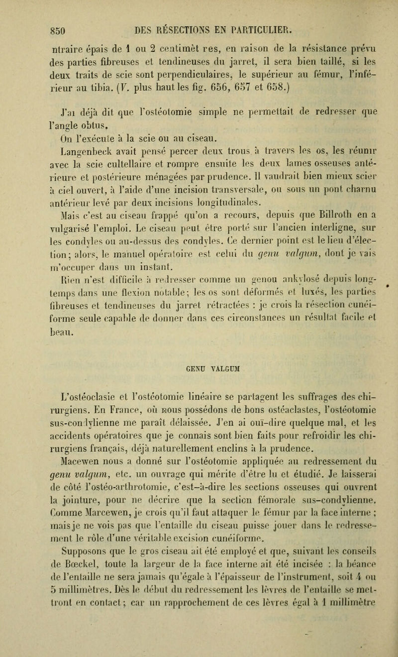 ntraire épais de 1 ou 2 ceiitimèt res, en raison de la résistance prévu des parties fibreuses et tendineuses du jarret, il sera bien taillé, si les deux traits de scie sont perpendiculaires, le supérieur au fémur, l'infé- rieur au tibia. (F. plus haut les fig. 656, 657 et 658.) J'ai déjà dit que l'ostéotomie simple ne permettait de redresser que l'angle obtus. On l'exécute à la scie ou au ciseau. Langenbeek avait pensé percer deux trous a travers les os, les réunir avec la scie cultellaire et rompre ensuite les deux lames osseuses anté- rieure et postérieure ménagées par prudence. 11 vaudrait bien mieux scier à ciel ouvert, à l'aide d'une incision transversale, ou sous un pont charnu antérieur levé par deux incisions longitudinales. Mais c'est au ciseau frappé qu'on a recours, depuis que Billroth en a vulgarisé l'emploi. Le ciseau peut être porté sur l'ancien interligne, sur les condvles ou au-dessus des condyles. Ce dernier point est le lieu d'élec- tion; alors, le manuel opératoire est celui du genu vahjum, dont je vais m'occuper dans un instant. Rien n'est difficile ii redresser comme un genou ankylosé depuis long- temps dans une flexion notable; les os sont déformés et luxés, les parties fibreuses et tendineuses du jarret rétractées : je crois la résection cunéi- forme seule capable de donner dans ces circonstances un résultat facile et beau. GEXU VALGUM L'ostéoclasie et l'ostéotomie linéaire se partagent les suffrages des chi- rurgiens. En France, où nous possédons de bons ostéaclastes, l'ostéotomie sus-con lylienne me paraît délaissée. J'en ai ouï-dire quelque mal, et les accidents opératoires que je connais sont bien faits pour refroidir les chi- rurgiens français, déjà naturellement enclins à la prudence. Macewen nous a donné sur l'ostéotomie appliquée au redressement du genu valgum, etc. un ouvrage qui mérite d'être lu et étudié. Je laisserai de côté l'ostéo-arthrotomie, c'est-à-dire les sections osseuses qui ouvrent la jointure, pour ne décrire que la section fémorale sus-condylienne. Comme Marcewen, je crois qu'il faut attaquer le fémur par la face interne ; maisje ne vois pas que l'entaille du ciseau puisse jouer dans le redresse- ment le rôle d'une véritable excision cunéiforme. Supposons que le gros ciseau ait été employé et que, suivant les conseils de Bœckel, toute la largeur de la face interne ait été incisée : la béance de l'entaille ne sera jamais qu'égale à l'épaisseur de l'instrument, soit 4 nu 5 millimètres. Dès le début du redressement les lèvres île l'entaille se met- tront en contact; car un rapprochement de ces lèvres égal à 1 millimètre