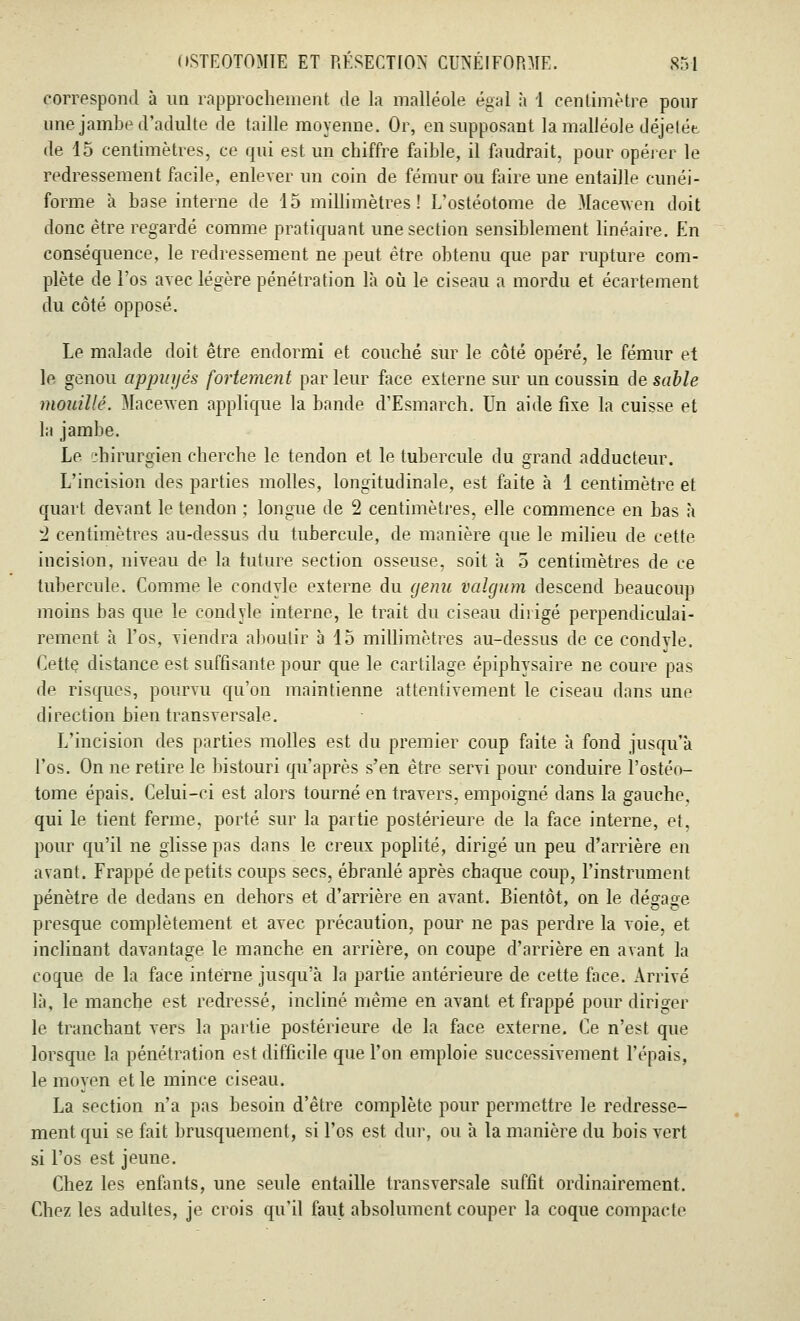 correspond à un rapprochement de la malléole égal à 1 centimètre pour une jambe d'adulte de taille moyenne. Or, en supposant la malléole déjelée de 15 centimètres, ce qui est un chiffre faible, il fondrait, pour opérer le redressement facile, enlever un coin de fémur ou faire une entaille cunéi- forme à base interne de 15 millimètres! L'ostéotome de Macewen doit donc être regardé comme pratiquant une section sensiblement linéaire. En conséquence, le redressement ne peut être obtenu que par rupture com- plète de l'os avec légère pénétration là où le ciseau a mordu et écartement du côté opposé. Le malade doit être endormi et couché sur le côté opéré, le fémur et le genou appuyés fortement parleur face externe sur un coussin de sable mouillé. Macewen applique la bande d'Esmarch. Un aide fixe la cuisse et la jambe. Le chirurgien cherche le tendon et le tubercule du grand adducteur. L'incision des parties molles, longitudinale, est faite à 1 centimètre et quart devant le tendon ; longue de 2 centimètres, elle commence en bas à 2 centimètres au-dessus du tubercule, de manière que le milieu de cette incision, niveau de la future section osseuse, soit à 5 centimètres de ce tubercule. Comme le conclyle externe du genn valgum descend beaucoup moins bas que le condyle interne, le trait du ciseau dirigé perpendiculai- rement à l'os, viendra aboutir à 15 millimètres au-dessus de ce condvle. Cette distance est suffisante pour que le cartilage épiphysaire ne coure pas de risques, pourvu qu'on maintienne attentivement le ciseau dans une direction bien transversale. L'incision des parties molles est du premier coup faite à fond jusqu'à l'os. On ne retire le bistouri qu'après s'en être servi pour conduire l'ostéo- tome épais. Celui-ci est alors tourné en travers, empoigné dans la gauche, qui le tient ferme, porté sur la partie postérieure de la face interne, et, pour qu'il ne glisse pas dans le creux poplité, dirigé un peu d'arrière en avant. Frappé de petits coups secs, ébranlé après chaque coup, l'instrument pénètre de dedans en dehors et d'arrière en avant. Bientôt, on le dégage presque complètement et avec précaution, pour ne pas perdre la voie, et inclinant davantage le manche en arrière, on coupe d'arrière en avant la coque de la face interne jusqu'à la partie antérieure de cette face. Arrivé là, le manche est redressé, incliné même en avant et frappé pour diriger le tranchant vers la partie postérieure de la face externe. Ce n'est que lorsque la pénétration est difficile que l'on emploie successivement l'épais, le moyen et le mince ciseau. La section n'a pas besoin d'être complète pour permettre le redresse- ment qui se fait brusquement, si l'os est dur, ou à la manière du bois vert si l'os est jeune. Chez les enfants, une seule entaille transversale suffit ordinairement. Chez les adultes, je crois qu'il faut absolument couper la coque compacte