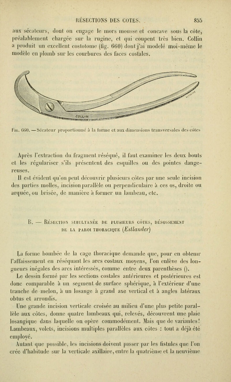 aux sécateurs, dont on engage lo mors mousse et concave sous la côte, préalablement chargée sur la rugine, et qui coupent très bien. Collin a produit un excellent costotome (lig. 660) dont j'ai modelé moi-même le modèle eu plomb sur les courbures des faces costales. Fig. 660. —Sécateur proportionné à la iorme et aux dimensions transversales des côtes Après l'extraction du fragment réséqué, il faut examiner les deux bouts et les régulariser s'ils présentent des esquilles ou des pointes dange- reuses. Il est évident qu'on peut découvrir plusieurs côtes par une seule incision des parties molles, incision parallèle ou perpendiculaire à ces os, droite ou arquée, ou brisée, de manière à former un lambeau, etc. B. — Résection simultanée de plusieurs côtes, désossemejnt DE LA. PAROI TBORACIQUE (Estlciuder) La forme bombée de la cage thoracique demande que, pour en obtenir l'affaissement en réséquant les arcs costaux moyens, l'on enlève des lon- gueurs inégales des arcs intéressés, comme entre deux parenthèses (). Le dessin formé par les sections costales antérieures et postérieures est donc comparable à un segment de surface sphérique, à l'extérieur d'une tranche de melon, à un losange à grand axe vertical et à angles latéraux obtus et arrondis. Une grande incision verticale croisée au milieu d'une plus petite paral- lèle aux côtes, donne quatre lambeaux qui, relevés, découvrent une plaie losangique dans laquelle on opère commodément. Mais que de variantes! Lambeaux, volets, incisions multiples parallèles aux côtes : tout a déjà été employé. Autant que possible, les incisions doivent passer par les fistules que l'on crée d'habitude sur la verticale axillaire, entre la quatrième et la neuvième