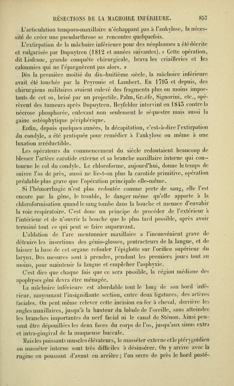L'articulation temporo-maxillaire n'échappant pas à l'ankylose, la néces- sité de créer une pseudarthrose se rencontre quelquefois. L'extirpation de la mâchoire inférieure pour des néoplasmes a été décrite et vulgarisée par Dupuytren (1812 et années suivantes). « Cette opération, dit Lisfranc, grande conquête chirurgicale, brava les criailleries et les calomnies qui ne l'épargnèrent pas alors. » Dès la première moitié du dix-huitième siècle, la mâchoire inférieure avait été touchée par la Peyronie et Lambert. En 1795 et depuis, des chirurgiens militaires avaient enlevé des fragments plus ou moins impor- tants de cet os, brisé par un projectile. Palm, Gr«ëfe, Signorini, etc., opé- rèrent des tumeurs après Dupuytren. Heyfelder intervint en 1845 contre la nécrose phosphorée, enlevant non seulement le séquestre mais aussi la gaine ostéophytique périphérique. Enfin, depuis quelques années, la décapitation, c'est-à-dire l'extirpation du condyle, a été pratiquée pour remédier à l'ankylose ou même à une luxation irréductible. Les opérateurs du commencement du siècle redoutaient beaucoup de blesser l'artère carotide externe et sa branche maxillaire interne qui con- tourne le col du condyle. Le chloroforme, aujourd'hui, donne le temps de suivre l'os de près, aussi ne lie-t-on plus la carotide primitive, opération préalable plus grave que l'opération principale elle-même. Si l'hémorrhagie n'est plus redoutée comme perte de sang, elle l'est encore par la gêne, le trouble, le danger même qu'elle apporte à la chloroformisation quand le sang tombe dans la bouche et menace d'envahir la voie respiratoire. C'est donc un principe de procéder de l'extérieur à l'intérieur et de n'ouvrir la bouche que le plus tard possible, après avoir terminé tout ce qui peut se faire auparavant. L'ablation de l'arc mentonnier maxillaire a l'inconvénient grave de détruire les insertions des génio-glosses, protracteurs delà langue, et de laisser la base de cet organe refouler l'épiglotte sur l'orifice supérieur du larynx. Des mesures sont à prendre, pendant les premiers jours tout au moins, pour maintenir la langue et empêcher l'asphyxie. C'est dire que chaque fois que ce sera possible, la région médiane des apophyses géni devra être ménagée. La mâchoire inférieure est abordable tout le long de son bord infé- rieur, moyennant l'insignifiante section, entre deux ligatures, des artères faciales. On peut même relever cette incision en fer a cheval, derrière lès angles maxillaires, jusqu'à la hauteur du lobule de l'oreille, sans atteindre les branches importantes du nerf facial ni le canal de Sténon. Ainsi peu- vent être dépouillées les deux faces du corps de l'os, jusqu'aux sinus extra et intra-gingival de la muqueuse buccale. Maisles puissants muscles élévateurs, le masséter externe etleptérygoïdien ou masséter interne sont très difficiles à désinsérer. On y arrive avec la rugine en poussant d'avant en -arrière ; l'on serre de près le bord posté-
