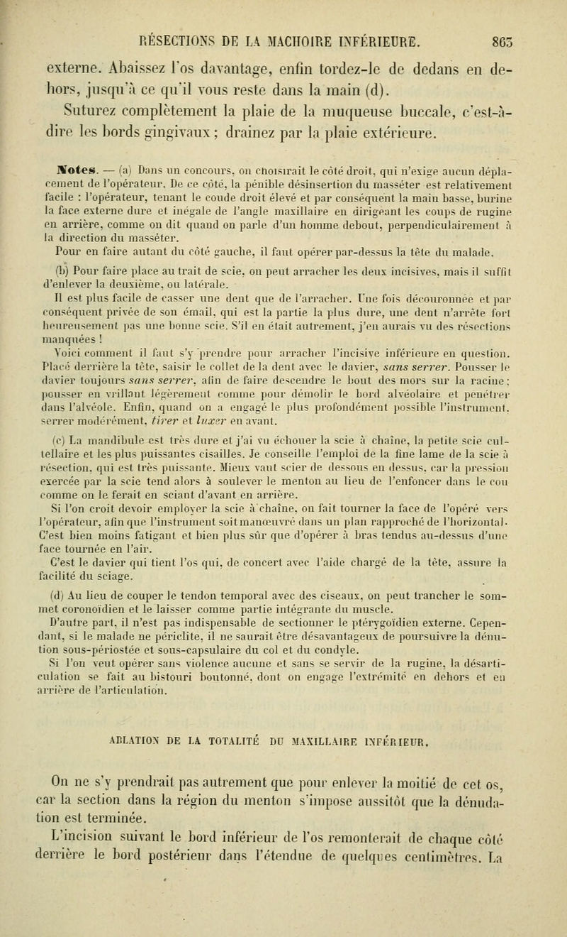 externe. Abaissez l'os davantage, enfin tordez-le de dedans en de- hors, jusqu'à ce qu'il vous reste dans la main (d). Suturez complètement la plaie de la muqueuse buccale, c'est-à- dire les bords gingivaux ; drainez par la plaie extérieure. Hïotes. — (a) Dans un concours, on choisirait le côté droit, qui n'exige aucun dépla- cement de l'opérateur. De ce côté, la pénible désinserlion du masséter est relativement facile : l'opérateur, tenant le coude droit élevé et par conséquent la main basse, burine la face externe dure et inégale de l'angle maxillaire en dirigeant les coups de rugine en arrière, comme on dit quand on parle d'un homme debout, perpendiculairement à la direction du masséter. Pour en faire autant du côté gauche, il faut opérer par-dessus la tète du malade. (b) Pour faire place au trait de scie, on peut arracher les deux incisives, mais il suffit d'enlever la deuxième, ou latérale. 11 est plus facile de casser une dent que de l'arracher. Une fois découronnée et par conséquent privée de son émail, qui est la partie la plus dure, une dent n'arrête fort heureusement pas une lionne scie. S'il en était autrement, j'en aurais vu des résediun> mauquées! Voici comment il faut s'y prendre pour arracher l'incisive inférieure en question. Placé derrière la tète, saisir le collet de la dent avec le davier, sans serrer. Pousser le davier toujours sans serrer, afin défaire descendre le bout des mors sur la racine; pousser en vrillant légèrement comme pour démolir le bord alvéolaire et pénétrer dans l'alvéole. Enfin, quand on a engagé le plus profondément possible l'instrument, serrer modérément, tirer et luxer en avant. (c) La mandibule est très dure et j'ai vu échouer la scie à chaîne, la petite scie cul- lellaire et les plus puissantes cisailles. Je conseille l'emploi de la fine lame de la scie à résection, qui est très puissante. Mieux vaut scier de dessous eu dessus, car la pression exercée par la scie tend alors à soulever le menton au lieu de l'enfoncer dans le cou comme on le ferait en sciant d'avant en arrière. Si l'on croit devoir employer la scie à chaîne, on fait tourner la face de l'opéré vers l'opérateur, afin que l'instrument soitmanœuvré dans un plan rapproché de l'horizontal- C'est bien moins fatigant et bien plus sûr que d'opérer à bras tendus au-dessus d'une face tournée en l'air. C'est le davier qui tient l'os qui, de concert avec l'aide chargé de la tète, assure la facilité du sciage. (dl Au lieu de couper le tendon temporal avec des ciseaux, on peut trancher le som- met coronoïdien et le laisser comme partie intégrante du muscle. D'autre part, il n'est pas indispensable de sectionner le ptérygoïdien externe. Cepen- dant, si le malade ne périclite, il ne saurait être désavantageux de poursuivre la dénu- tion sous-périostée et sous-capsulaire du col et du condyle. Si l'on veut opérer sans violence aucune et sans se servir de la rugine, la désarti- culation se fait au bistouri boutonné, dont on engage l'extrémité en dehors et eu arrière de l'articulation. ABLATION DE LA TOTALITÉ DU MAXILLAIRE INFÉRIEUR. On ne s'y prendrait pas autrement que pour enlever la moitié de cet os, car la section dans la région du menton s'impose aussitôt que la dénuda- tion est terminée. L'incision suivant le bord inférieur de l'os remonterait de chaque côté derrière le bord postérieur dans l'étendue de quelqr.es centimètres. La