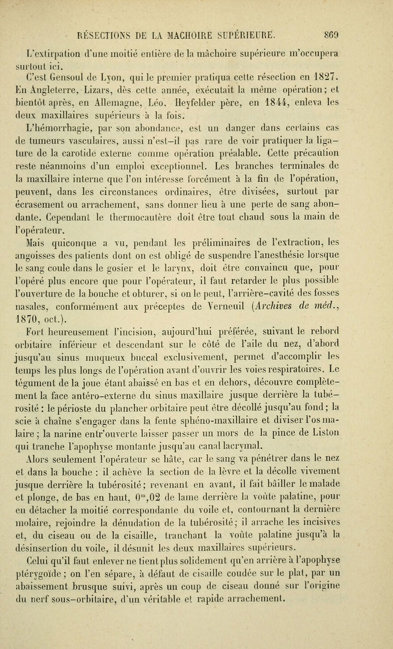 L'extirpation d'une moitié entière de la mâchoire supérieure m'occupera surtout ici. C'est Gensoul de Lyon, qui le premier pratiqua cette résection en 1827. En Angleterre, Lizars, dès cette année, exécutait la même opération; et bientôt après, en Allemagne, Léo. Heyfelder père, en 1844, enleva les deux maxillaires supérieurs à la fois. L'hémorrhagie, par son abondance, est un danger dans certains cas de tumeurs vasculaires, aussi n'est-il pas rare de voir pratiquer la liga- ture de la carotide externe comme opération préalable. Cette précaution reste néanmoins d'un emploi exceptionnel. Les branches terminales de la maxillaire interne que l'on intéresse forcément à la fin de l'opération, peuvent, clans les circonstances ordinaires, être divisées, surtout par écrasement ou arrachement, sans donner lieu à une perte de sang abon- dante. Cependant le thermocautère doit être tout chaud sous la main de l'opérateur. Mais quiconque a vu, pendant les préliminaires de l'extraction, les angoisses des patients dont on est obligé de suspendre l'anesthésie lorsque le sang coule dans le gosier et le larynx, doit être convaincu que, pour l'opéré plus encore que pour l'opérateur, il faut retarder le plus possible l'ouverture de la bouche et obturer, si on le peut, l'arrière-cavité des fosses nasales, conformément aux préceptes de Yerneuil (Archives de méd., 1870, oct.). Fort heureusement l'incision, aujourd'hui préférée, suivant le rebord orbitaire inférieur et descendant sur le côté de l'aile du nez, d'abord jusqu'au sinus muqueux buccal exclusivement, permet d'accomplir les temps les plus longs de l'opération avant d'ouvrir les voies respiratoires. Le tégument de la joue étant abaissé en bas et en dehors, découvre complète- ment la face antéro-externe du sinus maxillaire jusque derrière la tubé- rosité : le périoste du plancher orbitaire peut être décollé jusqu'au fond; la scie à chaîne s'engager dans la fente sphéno-maxillaire et diviser l'os ma- laire ; la narine entr'ouverte laisser passer un mors de la pince de Liston qui tranche l'apophyse montante jusqu'au canal lacrymal. Alors seulement l'opérateur se hâte, car le sang va pénétrer dans le nez et dans la bouche : il achève la section de la lèvre et la décolle vivement jusque derrière la tubérosité; revenant en avant, il fait bâiller le malade et plonge, de bas en haut, 0m,02 de lame derrière la voûte palatine, pour en détacher la moitié correspondante du voile et, contournant la dernière molaire, rejoindre la dénudation de la tubérosité; il arrache les incisives et, du ciseau ou de la cisaille, tranchant la voûte palatine jusqu'à la désinsertion du voile, il désunit les deux maxillaires supérieurs. Celui qu'il faut enlever ne tient plus solidement qu'en arrière à l'apophyse ptérygoïde; on l'en sépare, à défaut de cisaille coudée sur le plat, par un abaissement brusque suivi, après un coup de ciseau donné sur l'origine du nerf sous-orbitaire, d'un véritable et rapide arrachement.