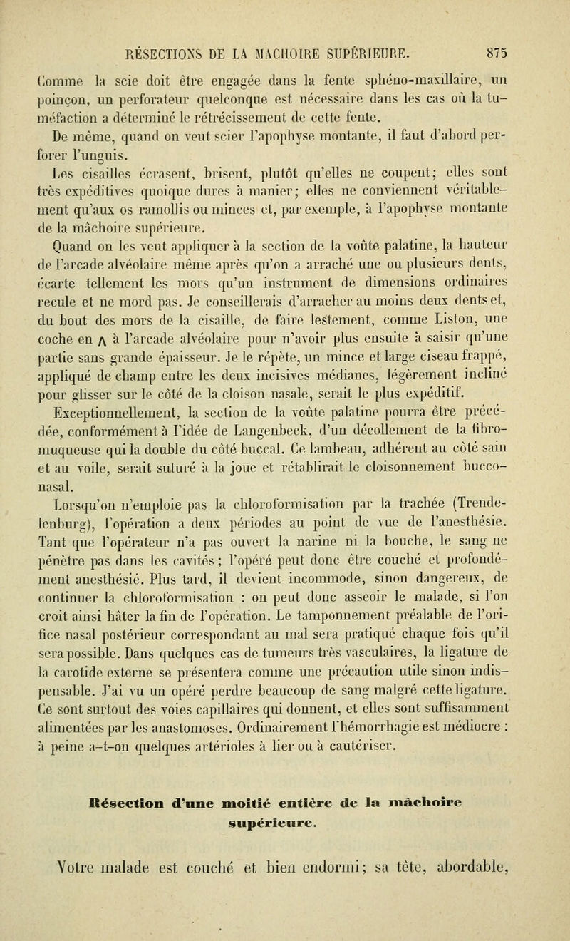 Comme la scie doit être engagée dans la fente sphéno-maxillaire, un poinçon, un perforateur quelconque est nécessaire dans les cas où la tu- méfaction a déterminé le rétrécissement de cette fente. De même, quand on veut scier l'apophyse montante, il faut d'abord per- forer l'unguis. Les cisailles écrasent, brisent, plutôt quelles ne coupent; elles sont très expéditives quoique dures a manier; elles ne conviennent véritable- ment qu'aux os ramollis ou minces et, par exemple, à l'apophyse montante de la mâchoire supérieure. Quand on les veut appliquer à la section de la voûte palatine, la hauteur de l'arcade alvéolaire même après qu'on a arraché une ou plusieurs dents, écarte tellement les mors qu'un instrument de dimensions ordinaires recule et ne mord pas. Je conseillerais d'arracher au moins deux dents et, du bout des mors de la cisaille, de faire lestement, comme Liston, une coche en /\ à l'arcade alvéolaire pour n'avoir plus ensuite à saisir qu'une partie sans grande épaisseur. Je le répète, un mince et large ciseau frappé, appliqué de champ entre les deux incisives médianes, légèrement incliné pour glisser sur le côté de la cloison nasale, serait le plus expéditif. Exceptionnellement, la section de la voûte palatine pourra être précé- dée, conformément à l'idée de Langenbeck, d'un décollement de la fibro- muqueuse qui la double du côté buccal. Ce lambeau, adhérent au côté sain et au voile, serait suturé à la joue et rétablirait le cloisonnement bucco- nasal. Lorsqu'on n'emploie pas la chloroformisation par la trachée (Trencle- lenburg), l'opération a deux périodes au point de vue de l'anesthésie. Tant que l'opérateur n'a pas ouvert la narine ni la bouche, le sang ne pénètre pas dans les cavités ; l'opéré peut donc être couché et profondé- ment anesthésié. Plus tard, il devient incommode, sinon dangereux, de continuer la chloroformisation : on peut donc asseoir le malade, si l'on croit ainsi hâter la fin de l'opération. Le tamponnement préalable de l'ori- fice nasal postérieur correspondant au mal sera pratiqué chaque fois qu'il sera possible. Dans quelques cas de tumeurs très vasculaires, la ligature de la carotide externe se présentera comme une précaution utile sinon indis- pensable. J'ai vu un opéré perdre beaucoup de sang malgré cette ligature. Ce sont surtout des voies capillaires qui donnent, et elles sont suffisamment alimentées par les anastomoses. Ordinairement l'hémorrhagieest médiocre : à peine a-t-on quelques artérioles à lier ou à cautériser. Résection d'une moitié entière de la mâchoire supérieure. Votre malade est couché et bien endormi; sa tète, abordable.