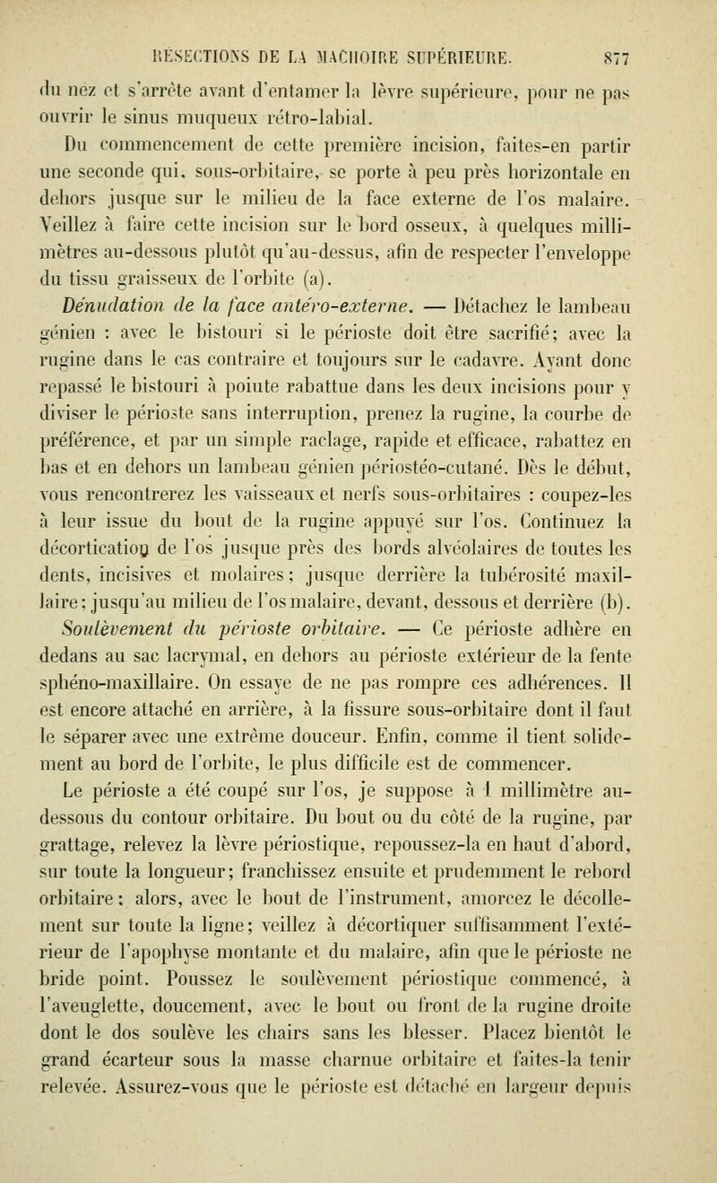 du nez et s'arrête avant d'entamer la lèvre supérieure, pour ne pas ouvrir le sinus muqueux rétro-labial, Du commencement de cette première incision, faites-en partir une seconde qui, sous-orbitaire, se porte à peu près horizontale en dehors jusque sur le milieu de la face externe de l'os malaire. Veillez à faire cette incision sur le bord osseux, à quelques milli- mètres au-dessous plutôt qu'au-dessus, afin de respecter l'enveloppe du tissu graisseux de l'orbite (a). Dénudation de la face antéro-externe. — Détachez le lambeau génien : avec le bistouri si le périoste doit être sacrifié; avec la rugine dans le cas contraire et toujours sur le cadavre. Avant donc repassé le bistouri à poiute rabattue dans les deux incisions pour v diviser le périoste sans interruption, prenez la rugine, la courbe de préférence, et par un simple raclage, rapide et efficace, rabattez en bas et en dehors un lambeau génien périostéo-cutané. Dès le début, vous rencontrerez les vaisseaux et nerfs sous-orbitaires : coupez-les à leur issue du bout de la rugine appuyé sur l'os. Continuez la décortication de l'os jusque près des bords alvéolaires de toutes les dents, incisives et molaires ; jusque derrière la tubérosité maxil- laire; jusqu'au milieu de l'os malaire, devant, dessous et derrière (b). Soulèvement du périoste orbitaire. — Ce périoste adhère en dedans au sac lacrymal, en dehors au périoste extérieur de la fente sphéno-maxillaire. On essaye de ne pas rompre ces adhérences. 11 est encore attaché en arrière, à la fissure sous-orbitaire dont il faut le séparer avec une extrême douceur. Enfin, comme il tient solide- ment au bord de l'orbite, le plus difficile est de commencer. Le périoste a été coupé sur l'os, je suppose à 1 millimètre au- dessous du contour orbitaire. Du bout ou du côté de la rugine, par grattage, relevez la lèvre périostique, repoussez-la en haut d'abord, sur toute la longueur ; franchissez ensuite et prudemment le rebord orbitaire : alors, avec le bout de l'instrument, amorcez le décolle- ment sur toute la ligne ; veillez à décortiquer suffisamment l'exté- rieur de l'apophyse montante et du malaire, afin que le périoste ne bride point. Poussez le soulèvement périostique commencé, à l'aveuglette, doucement, avec le bout ou front de la rugine droite dont le dos soulève les chairs sans les blesser. Placez bientôt le grand écarteur sous la masse charnue orbitaire et faites-la tenir relevée. Assurez-vous que le périoste est détaché en largeur depuis