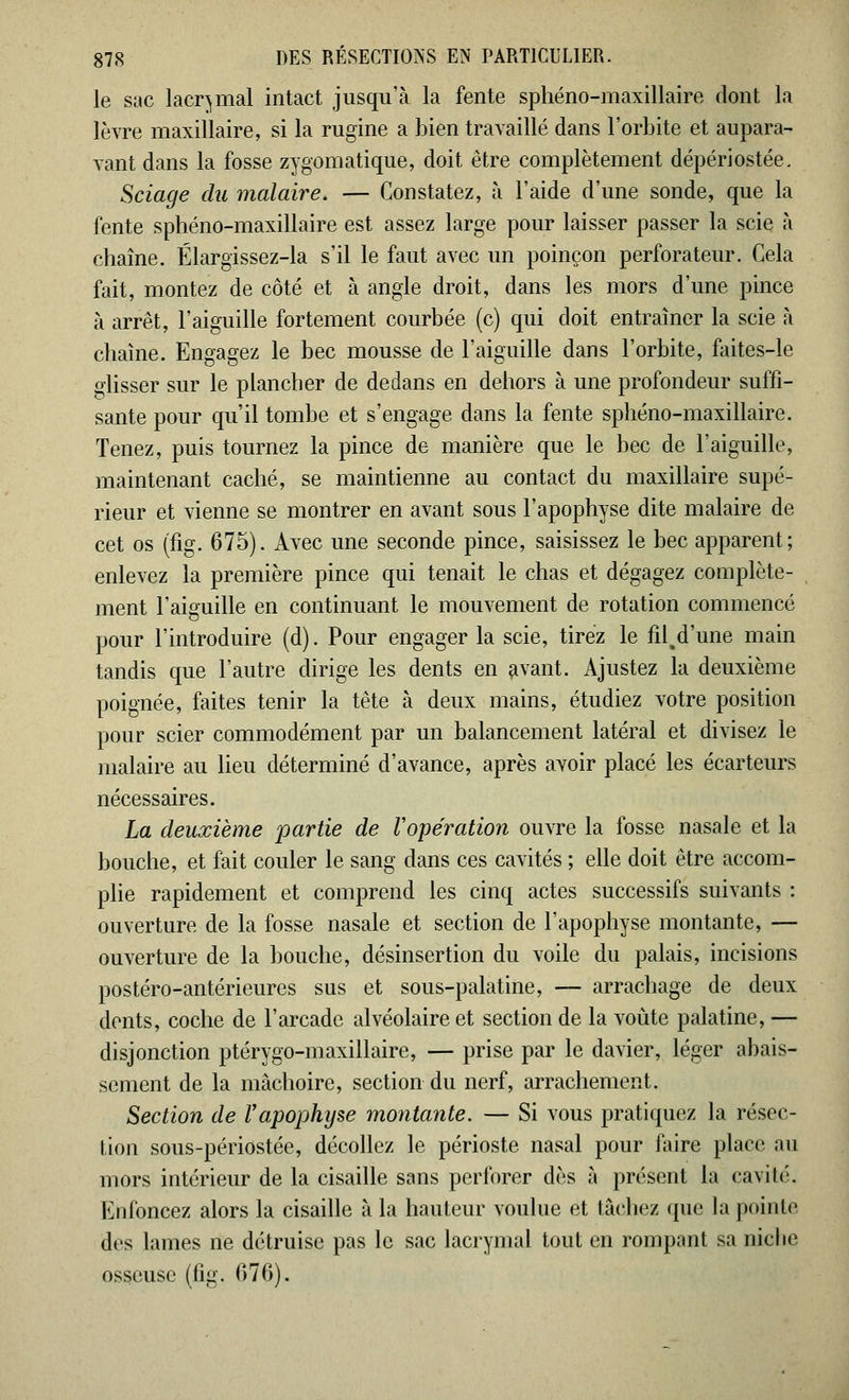 le sac lacrymal intact jusqu'à la fente sphéno-maxillaire dont la lèvre maxillaire, si la rugine a bien travaillé dans l'orbite et aupara- vant dans la fosse zygomatique, doit être complètement dépériostée. Sciage du malaire. — Constatez, à l'aide d'une sonde, que la fente sphéno-maxillaire est assez large pour laisser passer la scie à chaîne. Élargissez-la s'il le faut avec un poinçon perforateur. Gela fait, montez de côté et à angle droit, dans les mors d'une pince à arrêt, l'aiguille fortement courbée (c) qui doit entraîner la scie à chaîne. Engagez le bec mousse de l'aiguille dans l'orbite, faites-le glisser sur le plancher de dedans en dehors à une profondeur suffi- sante pour qu'il tombe et s'engage dans la fente sphéno-maxillaire. Tenez, puis tournez la pince de manière que le bec de l'aiguille, maintenant caché, se maintienne au contact du maxillaire supé- rieur et vienne se montrer en avant sous l'apophyse dite malaire de cet os (fig. 675). Avec une seconde pince, saisissez le bec apparent; enlevez la première pince qui tenait le chas et dégagez complète- ment l'aiguille en continuant le mouvement de rotation commencé pour l'introduire (d). Pour engager la scie, tirez le fil^d'une main tandis que l'autre dirige les dents en avant. Ajustez la deuxième poignée, faites tenir la tête à deux mains, étudiez votre position pour scier commodément par un balancement latéral et divisez le malaire au lieu déterminé d'avance, après avoir placé les écarteurs nécessaires. La deuxième partie de l'opération ouvre la fosse nasale et la bouche, et fait couler le sang dans ces cavités ; elle doit être accom- plie rapidement et comprend les cinq actes successifs suivants : ouverture de la fosse nasale et section de l'apophyse montante, — ouverture de la bouche, désinsertion du voile du palais, incisions postéro-antérieures sus et sous-palatine, — arrachage de deux dents, coche de l'arcade alvéolaire et section de la voûte palatine, — disjonction ptérygo-maxillaire, — prise par le davier, léger abais- sement de la mâchoire, section du nerf, arrachement. Section de l'apophyse montante. — Si vous pratiquez la résec- tion sous-périostée, décollez le périoste nasal pour faire place au mors intérieur de la cisaille sans perforer dès à présent la cavité. Enfoncez alors la cisaille à la hauteur voulue et tâchez que la pointe des lames ne détruise pas le sac lacrymal tout en rompant sa niche osseuse (fig. 676).