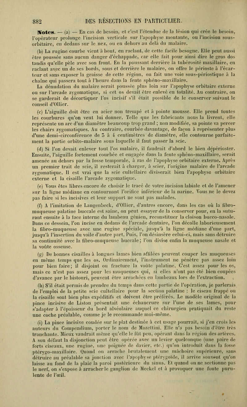 Hfotes. — (a) — En cas de besoin, et c'est l'étendue de la lésion qui crée le besoin, l'opérateur prolonge l'incision verticale sur l'apophyse montante, ou l'incision sous- orbitaire, en dedans sur le nez, ou en dehors au delà du malaire. (b) La rugine courbe vient à bout, en raclant, de cette facile besogne. Elle peut aussi être poussée sans aucun danger d'échappade, car elle fait pour ainsi dire le gros dos tandis qu'elle pèle avec son front. En la poussant derrière la tubérosité maxillaire, en raclant av.ee un de ses bords, sous et derrière le malaire, on offre le périoste à l'écar- teur et sans exposer la graisse de cette région, on fait une voie sous-périostique à la chaîne qui passera tout à l'heure dans la fente sphéno-maxillaire. La dénudation du malaire serait poussée plus loin sur l'apophyse orbitaire externe ou sur l'arcade zvgomatique, si cet os devait être enlevé en totalité. Au contraire, on se garderait de décortiquer l'os incisif s'il était possible de le conserver suivant le conseil d'Ollier. (c) L'aiguille doit être en acier non trempé et à pointe mousse. Elle prend toutes les courbures qu'on veut lui donner. Telle que les fabricants nous la livrent, elle représente un arc d'un diamètre beaucoup trop grand ; non modifiée, sa pointe va percer les chairs zygomatiques. Au contraire, courbée davantage, de façon à représenter plus d'une demi-circonférence de 5 à i centimètres ' de diamètre, elle contourne parfaite- ment la partie orbito-malaire sous laquelle il faut passer la scie. (d) Si l'on devait enlever tout l'os malaire, il faudrait d'abord le bien dépérioster. Ensuite, l'aiguille fortement courbée et engagée dans la fente sphéno-maxillairc, serait amenée au dehors par la fosse temporale, à ras de l'apophyse orbitaire externe. Après un premier trait de scie, il resterait à charger, à scier, l'origine malaire de l'arcade zvgomatique. Il est vrai que la scie cultcllaire diviserait bien l'apophyse orbitaire externe et la cisaille l'arcade zygomatique. (e) Vous êtes libres encore de choisir le tracé de votre incision labiale et de l'amener sur la ligne médiane en contournant l'orifice inférieur de la narine. Vous ne le devez pas faire si les incisives et leur support ne sont pas malades. (f) A l'imitation de Langenbeck, d'Ollier, d'autres encore, dans les cas où la fibro- muqueuse palatine buccale est saine, on peut essayer de la conserver pour, en la sutu- rant ensuite à la face interne du lambeau génien, reconstituer la cloison bucco-nasale. Dans ce dessein, l'on incise en dedans de l'arcade dentaire, l'on décolle laborieusement la fibro-muqueuse avec une rugine spéciale, jusqu'à la ligne médiane d'une part, jusqu'à l'insertion du voile d'autre part. Puis, l'on desinsère celui-ci, mais sans détruire sa continuité avec la fibro-muqueuse buccale; l'on divise enfin la muqueuse nasale et la voûte osseuse. (g) De bonnes cisailles à longues lames bien affilées peuvent couper les muqueuses en même temps que les os. Ordinairement, l'instrument ne pénètre pas assez loin pour bien faire; il disjoint ou fracture la voûte palatine. C'est assez pour les os, mais ce n'est pas assez pour les muqueuses qui, si elles n'ont pas été bien coupées d'avance par le bistouri, peuvent être arrachées en lambeaux lors de l'extraction. fh) S'il était permis de prendre du temps dans cette partie de l'opération, je parlerais de l'emploi de la petite scie cultcllaire pour la section palatine : le ciseau frappé ou la cisaille sont bien plus expéditifs et doivent être préférés. Le modèle original de la pince incisive de Liston présentait une échancrure sur l'une de ses lames, pour s'adapter à l'épaisseur du bord alvéolaire auquel ce chirurgien pratiquait du reste une coche préalable, comme je le recommande moi-même. (i) La pince incisive coudée sur le plat destinée à cet usage pourrait, si j'en crois les auteurs du Compcndiurn, porter le nom de Mazettini. Elle n'a pas besoin d'être très tranchante. Mieux vaudrait même qu'elle le fût peu, opérant dans la région îles artères. A son défaut la disjonction peut être opérée avec un levier quelconque (une paire «le forts ciseaux, une rugine, uni' poignée de davier, etc.) qu'on introduit dans la fosse ptérygo-maxillaire. Quand on arrache brutalement uni- mâchoire supérieure, sans détruire au préalable sa jonction avec l'apophyse ptérygoïde, il arrive souvent qu'on laisse au fond de la plaie la paroi postérieure du sinus. Kl ijuand on ne sectionne pas le nerf, on s'expose à arracher le ganglion de Mcckcl et à provoquer une fonte puru- lente de l'œil.