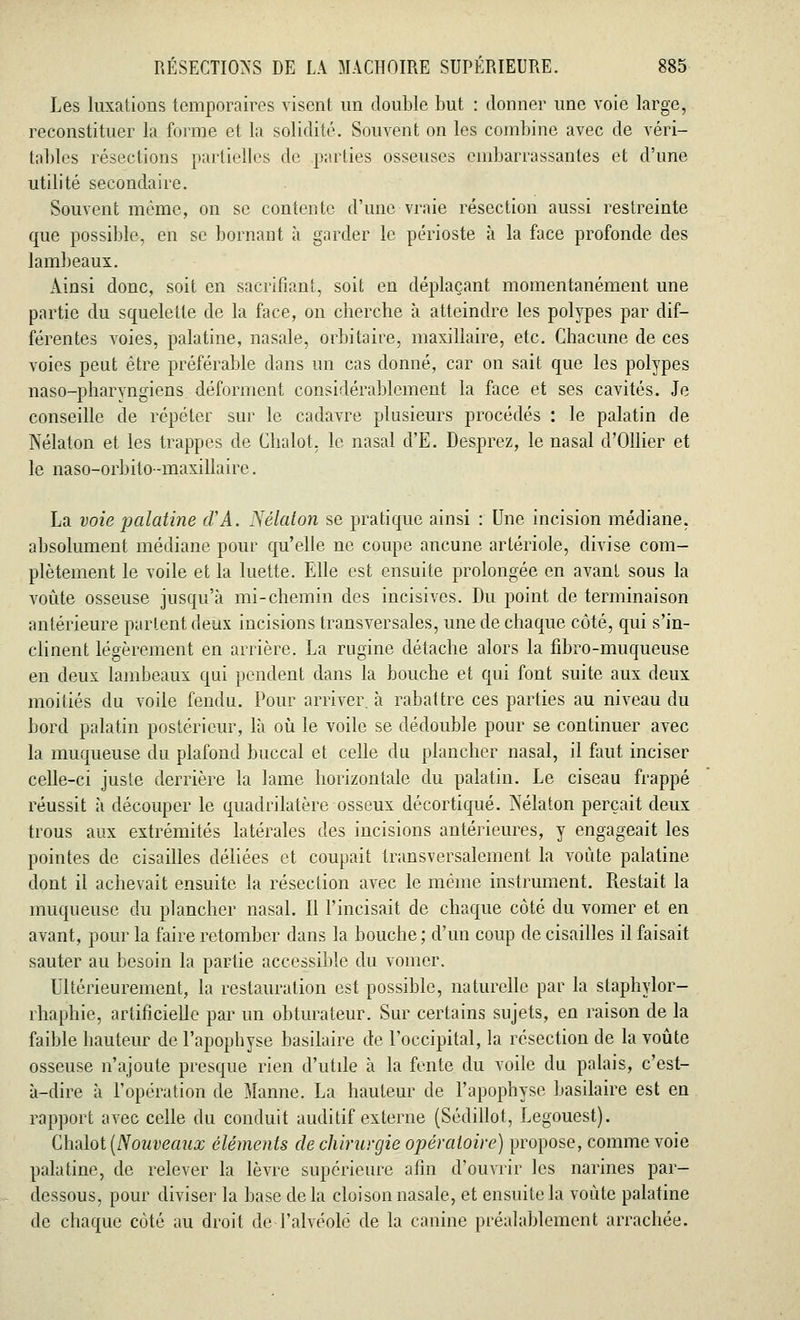 Les luxations temporaires visent un double but : donner une voie large, reconstituer la forme et la solidité. Souvent on les combine avec de véri- tables résections partielles de parties osseuses embarrassantes et d'une utilité secondaire. Souvent même, on se contente d'une vraie résection aussi restreinte que possible, en se bornant à garder le périoste à la face profonde des lambeaux. Ainsi donc, soit en sacrifiant, soit en déplaçant momentanément une partie du squelette de la face, on cherche à atteindre les polypes par dif- férentes voies, palatine, nasale, orbitaire, maxillaire, etc. Chacune de ces voies peut être préférable dans un cas donné, car on sait que les polypes naso-pharyngiens déforment considérablement la face et ses cavités. Je conseille de répéter sur le cadavre plusieurs procédés : le palatin de Nélaton et les trappes de Chalot. le nasal d'E. Desprez, le nasal d'Ollier et le naso-orbito-maxillaire. La voie palatine cVA. Nélaton se pratique ainsi : Une incision médiane, absolument médiane pour qu'elle ne coupe ancune artériole, divise com- plètement le voile et la luette. Elle est ensuite prolongée en avant sous la voûte osseuse jusqu'à mi-chemin des incisives. Du point de terminaison antérieure parlent deux incisions transversales, une de chaque côté, qui s'in- clinent légèrement en arrière. La rugine détache alors la fibro-muqueuse en deux lambeaux qui pendent dans la bouche et qui font suite aux deux moitiés du voile fendu. Pour arriver à rabattre ces parties au niveau du bord palatin postérieur, là où le voile se dédouble pour se continuer avec la muqueuse du plafond buccal et celle du plancher nasal, il faut inciser celle-ci juste derrière la lame horizontale du palatin. Le ciseau frappé réussit à découper le quadrilatère osseux décortiqué. Nélaton perçait deux trous aux extrémités latérales des incisions antérieures, y engageait les pointes de cisailles déliées et coupait transversalement la voûte palatine dont il achevait ensuite la résection avec le même instrument. Restait la muqueuse du plancher nasal. Il l'incisait de chaque côté du vomer et en avant, pour la faire retomber dans la bouche; d'un coup de cisailles il faisait sauter au besoin la partie accessible du vomer. Ultérieurement, la restauration est possible, naturelle par la staphylor- rhaphie, artificielle par un obturateur. Sur certains sujets, en raison de la faible hauteur de l'apophyse basilaire de l'occipital, la résection de la voûte osseuse n'ajoute presque rien d'utile à la fente du voile du palais, c'est- à-dire à l'opération de Manne. La hauteur de l'apophyse basilaire est en rapport avec celle du conduit auditif externe (Sédillot, Legouest). Chalot (Nouveaux éléments de chirurgie opératoire) propose, comme voie palatine, de relever la lèvre supérieure afin d'ouvrir les narines par- dessous, pour diviser la base delà cloison nasale, et ensuite la voûte palatine de chaque côté au droit de l'alvéolé de la canine préalablement arrachée.