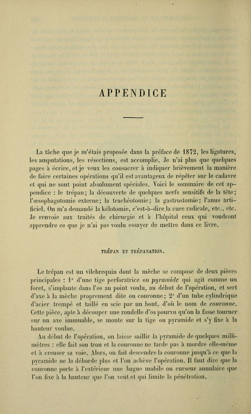 APPENDICE La tache que je m'étais proposée dans la préface de 1872, les ligatures, les amputations, les résections, est accomplie. Je n'ai plus que quelques pages à écrire, et je veux les consacrer à indiquer brièvement la manière de faire certaines opérations qu'il est avantageux de répéter sur le cadavre et qui ne sont point absolument spéciales. Voici le sommaire de cet ap- pendice : le trépan ; la découverte de quelques nerfs sensitifs de la tête ; l'œsophagotomie externe; la trachéotomie; la gastrostomie; l'anus arti- ficiel. On m'a demandé lakélotomie, c'est-a-direla cure radicale, etc., etc. Je renvoie aux traités de chirurgie et à l'hôpital ceux qui voudront apprendre ce que je n'ai pas voulu essayer de mettre dans ce livre. TREPAN ET TREPANATION. Le trépan est un vilebrequin dont la mèche se compose de deux pièces principales : 1° d'une tige perforatrice ou pyramide qui agit comme un i'oret, s'implante dans l'os au point voulu, au début de l'opération, et sert d'axe à la mèche proprement dite ou couronne ; 2° d'un tube cylindrique d'acier trempé et taillé en scie par un bout, d'où le nom de couronne. Cette pièce, apte à découper une rondelle d'os pourvu qu'on la fasse tourner sur un axe immuable, se monte sur la tige ou pyramide et s'y fixe, à la hauteur voulue. Au début de l'opération, on laisse saillir la pyramide de quelques milli- mètres : elle fait son trou et la couronne ne tarde pas à mordre elle-même et à creuser sa voie. Alors, on fait descendre la couronne jusqu'à ce que la pyramide ne la déborde plus et l'on achève, l'opération. Il faut dire que la couronne porte à l'extérieur une bague, mobile ou curseur annulaire que l'on fixe à la hauteur que l'on veut et qui limite la pénétration.