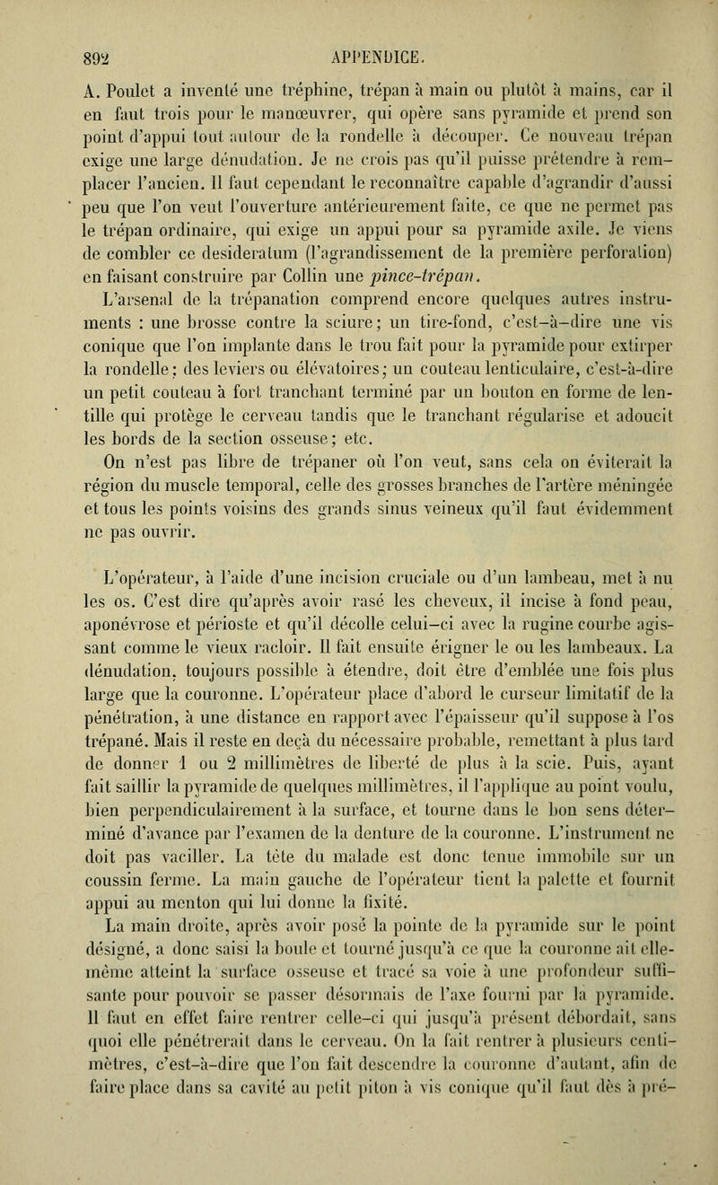 A. Poulet a inventé une tréphine, trépan à main ou plutôt à mains, car il en faut trois pour le manœuvrer, qui opère sans pyramide et prend son point d'appui tout autour de la rondelle à découper. Ce nouveau trépan exige une large dénudation. Je ne crois pas qu'il puisse prétendre a rem- placer l'ancien. 11 faut cependant le reconnaître capable d'agrandir d'aussi peu que l'on veut l'ouverture antérieurement faite, ce que ne permet pas le trépan ordinaire, qui exige un appui pour sa pyramide axile. Je viens de combler ce desideratum (l'agrandissement de la première perforation) en faisant construire par Collin une pince-trépan. L'arsenal de la trépanation comprend encore quelques autres instru- ments : une brosse contre la sciure; un tire-fond, c'est-à-dire une vis conique que l'on implante dans le trou fait pour la pyramide pour extirper la rondelle: des leviers ou élévatoires; un couteau lenticulaire, c'est-à-dire un petit couteau à fort tranchant terminé par un bouton en forme de len- tille qui protège le cerveau tandis que le tranchant régularise et adoucit les bords de la section osseuse; etc. On n'est pas libre de trépaner où l'on veut, sans cela on éviterait la région du muscle temporal, celle des grosses branches de l'artère méningée et tous les points voisins des grands sinus veineux qu'il faut évidemment ne pas ouvrir. L'opérateur, à l'aide d'une incision cruciale ou d'un lambeau, met à nu les os. C'est dire qu'après avoir rasé les cheveux, il incise à fond peau, aponévrose et périoste et qu'il décolle celui-ci avec la rugine courbe agis- sant comme le vieux racloir. Il fait ensuite érigner le ou les lambeaux. La dénudation. toujours possible à étendre, doit être d'emblée une fois plus large que la couronne. L'opérateur place d'abord le curseur limitatif de la pénétration, à une distance en rapport avec l'épaisseur qu'il suppose à l'os trépané. Mais il reste en deçà du nécessaire probable, remettant à plus tard de donner 1 ou 2 millimètres de liberté de plus à la scie. Puis, ayant fait saillir la pyramide de quelques millimètres, il l'applique au point voulu, bien perpendiculairement à la surface, et tourne dans le bon sens déter- miné d'avance par l'examen de la denture de la couronne. L'instrument ne doit pas vaciller. La tète du malade est donc tenue immobile sur un coussin ferme. La main gauche de l'opérateur tient la palette et fournit appui au menton qui lui donne la fixité. La main droite, après avoir posé la pointe de la pyramide sur le point désigné, a donc saisi la boule et tourné jusqu'à ce que la couronne ait elle- înèmc atteint la surface osseuse et tracé sa voie à une profondeur suffi- sante pour pouvoir se passer désormais de l'axe fourni par la pyramide. 11 faut en effet faire rentrer celle-ci qui jusqu'à présent débordait, sans quoi elle pénétrerait dans le cerveau. On la fait rentrer à plusieurs centi- mètres, c'est-à-dire que l'on fait descendre la couronne d'autant, afin de faire place dans sa cavité au petit piton à vis conique qu'il faut dès à pré-