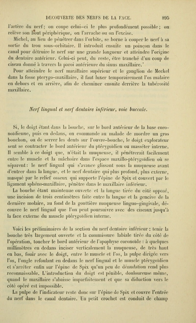 l'artère du nerf; on coupe celui-ci le plus profondément possible; on relève son bout périphérique, on l'arrache ou on l'excise. Michel, au lieu de pénétrer dans l'orbite, se borne à couper le nerf à sa sortie du trou sous-orbitaire. Il introduit ensuite un poinçon dans le canal pour détruire le nerf sur une grande longueur et atteindre l'origine du dentaire antérieur. Celui-ci peut, du reste, être tranché d'un coup de ciseau donné à travers la paroi antérieure du sinus maxillaire.' Pour atteindre le nerf maxillaire supérieur et le ganglion de Meckcl dans la fosse pterygo-maxillaire, il faut luxer temporairement l'os malaire en dehors et en arrière, afin de cheminer ensuite derrière la tubérosité maxillaire. Nerf lingual et nerf dentaire inférieur, voie buccale. Si, le doigt étant dans la bouche, sur le bord antérieur de la base coro- noïdienne, puis en dedans, on commande au malade de mordre im gros bouchon, ou de serrer les dents sur l'ouvre-bouche, le doigt explorateur sent se contracter le bord antérieur du ptérygoïdien ou masséter interne. 11 semble à ce doigt que, n'était la muqueuse, il pénétrerait facilement entre le muscle et la mâchoire dans l'espace maxillo-ptérygoïdien où se séparent: le nerf lingual qui s'avance glissant sous la muqueuse avant d'entrer dans la langue, et le nerf dentaire qui plus profond, plus externe, masqué par le relief osseux qui supporte l'épine de Spix et couvert par le ligament sphéno-maxillaire, pénètre dans le maxillaire inférieur. La bouche étant maintenue ouverte et la langue tirée du côté opposé, une incision de trois centimètres faite entre la langue et la gencive de la dernière molaire, au fond de la gouttière muqueuse linguo-gingivale, dé- couvre le nerf lingual que l'on peut poursuivre avec des ciseaux jusqu'à la face externe du muscle ptérygoïdien interne. Voici les préliminaires de la section du nerf dentaire inférieur : tenir la bouche très largement ouverte et la commissure labiale tirée du côté de l'opération, toucher le bord antérieur de l'apophyse coronoïde : à quelques millimètres en dedans inciser verticalement la muqueuse, de très haut en bas, fouir avec le doigt, entre le muscle et l'os, la pulpe dirigée vers l'os, l'ongle refoulant en dedans le nerf lingual et le muscle ptérygoïdien et s'arrêter enfin sur l'épine de Spix qu'un peu de dénudation rend plus reconnaissable. L'introduction du doigt est pénible, douloureuse même, quand le maxillaire s'abaisse imparfaitement et que sa diduction vers le côté opéré est impossible. La pulpe de l'indicateur reste donc sur l'épine de Spix et couvre l'entrée du nerf dans le canal dentaire. Un petit crochet est conduit de champ