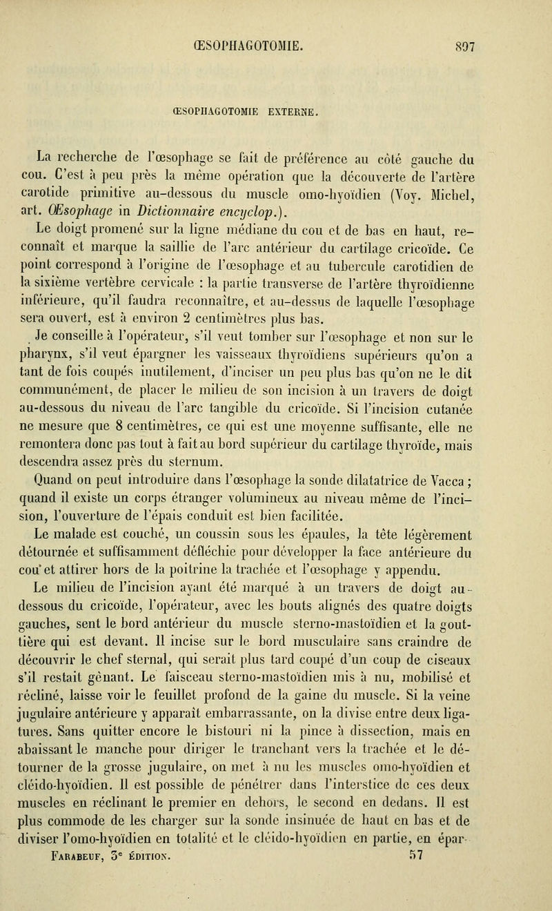 ŒSOPHAGOTOMIE. 807 ŒSOPIIAGOTOMIE EXTERNE. La recherche de l'œsophage se fait de préférence au côté gauche du cou. C'est à peu près la même opération que la découverte de l'artère carotide primitive au-dessous du muscle omo-hyoïdien (Voy. Michel, art. Œsophage in Dictionnaire encyclop.). Le doigt promené sur la ligne médiane du cou et de bas en haut, re- connaît et marque la saillie de l'arc antérieur du cartilage cricoïde. Ce point correspond à l'origine de l'œsophage et au tubercule carotidien de la sixième vertèbre cervicale : la partie transverse de l'artère thyroïdienne inférieure, qu'il faudra reconnaître, et au-dessus de laquelle l'œsophage sera ouvert, est à environ 2 centimètres plus bas. Je conseille à l'opérateur, s'il veut tomber sur l'œsophage et non sur le pharynx, s'il veut épargner les vaisseaux thyroïdiens supérieurs qu'on a tant de fois coupés inutilement, d'inciser un peu plus bas qu'on ne le dit communément, de placer le milieu de son incision à un travers de doigt au-dessous du niveau de l'arc tangible du cricoïde. Si l'incision cutanée ne mesure que 8 centimètres, ce qui est une moyenne suffisante, elle ne remontera donc pas tout à fait au bord supérieur du cartilage thyroïde, mais descendra assez près du sternum. Quand on peut introduire dans l'œsophage la sonde dilatatrice de Vacca ; quand il existe un corps étranger volumineux au niveau même de l'inci- sion, l'ouverture de l'épais conduit est bien facilitée. Le malade est couché, un coussin sous les épaules, la tête légèrement détournée et suffisamment défléchie pour développer la face antérieure du cou et attirer hors de la poitrine la trachée et l'œsophage y appendu. Le milieu de l'incision ayant été marqué à un travers de doigt au- dessous du cricoïde, l'opérateur, avec les bouts alignés des quatre doigts gauches, sent le bord antérieur du muscle sterno-mastoïdien et la gout- tière qui est devant. 11 incise sur le bord musculaire sans craindre de découvrir le chef sternal, qui serait plus tard coupé d'un coup de ciseaux s'il restait gênant. Le faisceau sterno-mastoïdien mis à nu, mobilisé et récliné, laisse voir le feuillet profond de la gaine du muscle. Si la veine jugulaire antérieure y apparaît embarrassante, on la divise entre deux liga- tures. Sans quitter encore le bistouri ni la pince à dissection, mais en abaissant le manche pour diriger le tranchant vers la trachée et le dé- tourner de la grosse jugulaire, on met à nu les muscles omo-hyoïdien et cléido-hyoïdien. 11 est possible de pénétrer dans l'interstice de ces deux muscles en réclinant le premier en dehors, le second en dedans. Jl est plus commode de les charger sur la sonde insinuée de haut en bas et de diviser l'omo-hyoïdien en totalité et le cléido-hyoïdien en partie, en épar- Farabeuf, 5e édition. 57