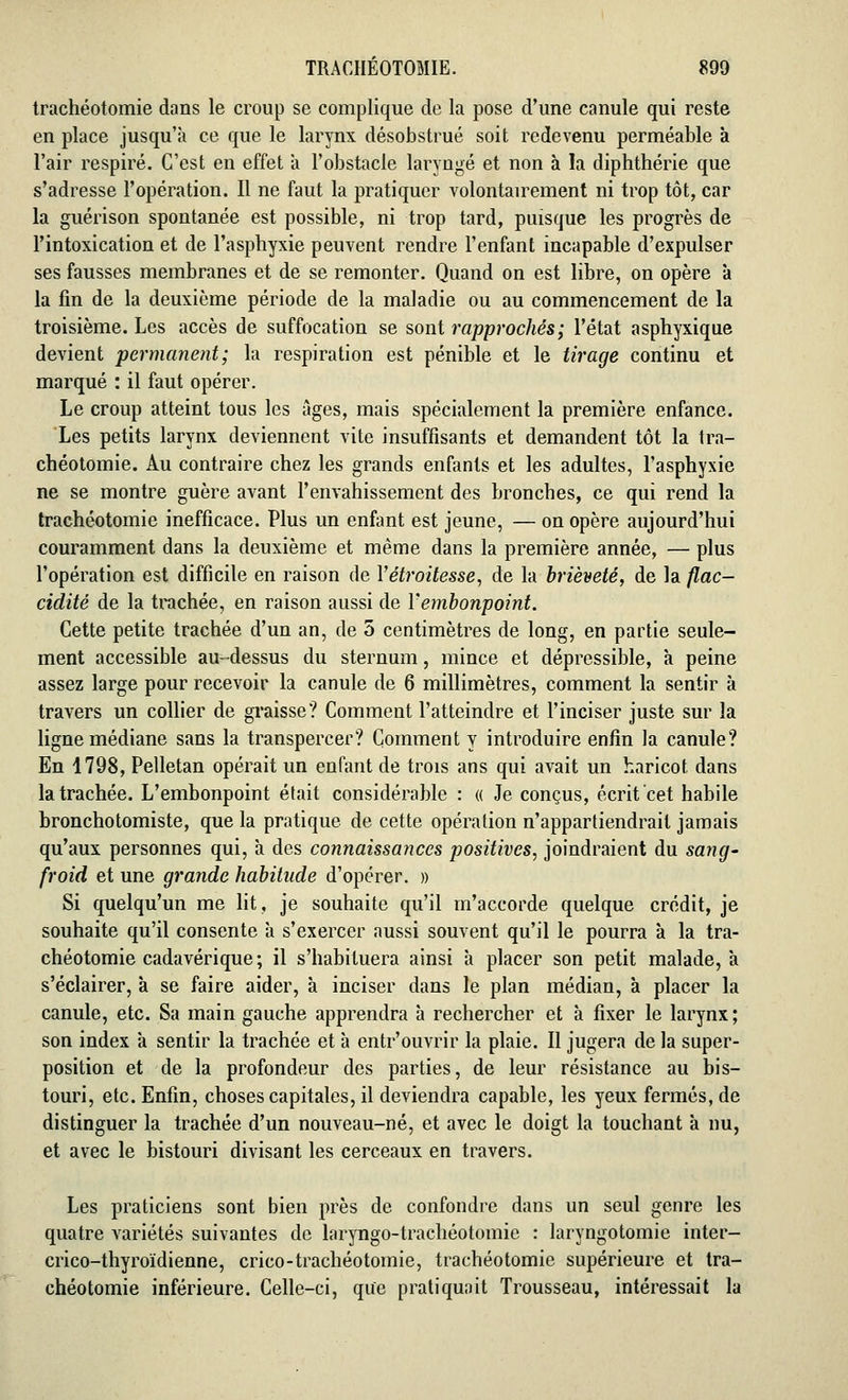 trachéotomie dans le croup se complique de la pose d'une canule qui reste en place jusqu'à ce que le larynx désobstrué soit redevenu perméable à. l'air respiré. C'est en effet à l'obstacle laryngé et non à la diphthérie que s'adresse l'opération. Il ne faut la pratiquer volontairement ni trop tôt, car la guérison spontanée est possible, ni trop tard, puisque les progrès de l'intoxication et de l'asphyxie peuvent rendre l'enfant incapable d'expulser ses fausses membranes et de se remonter. Quand on est libre, on opère à la fin de la deuxième période de la maladie ou au commencement de la troisième. Les accès de suffocation se sont rapprochés; l'état asphyxique devient permanent; la respiration est pénible et le tirage continu et marqué : il faut opérer. Le croup atteint tous les âges, mais spécialement la première enfance. Les petits larynx deviennent vite insuffisants et demandent tôt la tra- chéotomie. Au contraire chez les grands enfants et les adultes, l'asphyxie ne se montre guère avant l'envahissement des bronches, ce qui rend la trachéotomie inefficace. Plus un enfant est jeune, — on opère aujourd'hui couramment dans la deuxième et même dans la première année, — plus l'opération est difficile en raison de Yétroitesse, de la brièveté, de la flac- cidité de la trachée, en raison aussi de l'embonpoint. Cette petite trachée d'un an, de 5 centimètres de long, en partie seule- ment accessible au-dessus du sternum, mince et dépressible, à peine assez large pour recevoir la canule de 6 millimètres, comment la sentir à travers un collier de graisse? Comment l'atteindre et l'inciser juste sur la ligne médiane sans la transpercer? Comment y introduire enfin la canule? En 1798, Pelletan opérait un enfant de trois ans qui avait un haricot dans la trachée. L'embonpoint était considérable : « Je conçus, écrit cet habile bronchotomiste, que la pratique de cette opération n'appartiendrait jamais qu'aux personnes qui, à des connaissances positives, joindraient du sang- froid et une grande habitude d'opérer. » Si quelqu'un me lit, je souhaite qu'il m'accorde quelque crédit, je souhaite qu'il consente à s'exercer aussi souvent qu'il le pourra à la tra- chéotomie cadavérique ; il s'habituera ainsi à placer son petit malade, a s'éclairer, à se faire aider, à inciser dans le plan médian, à placer la canule, etc. Sa main gauche apprendra à rechercher et à fixer le larynx; son index a sentir la trachée et à entr'ouvrir la plaie. Il jugera de la super- position et de la profondeur des parties, de leur résistance au bis- touri, etc. Enfin, choses capitales, il deviendra capable, les yeux fermés, de distinguer la trachée d'un nouveau-né, et avec le doigt la touchant à nu, et avec le bistouri divisant les cerceaux en travers. Les praticiens sont bien près de confondre dans un seul genre les quatre variétés suivantes de laryngo-trachéotomie : laryngotomie inter- crico-thyroïdienne, crico-trachéotomie, trachéotomie supérieure et tra- chéotomie inférieure. Celle-ci, que pratiquait Trousseau, intéressait la