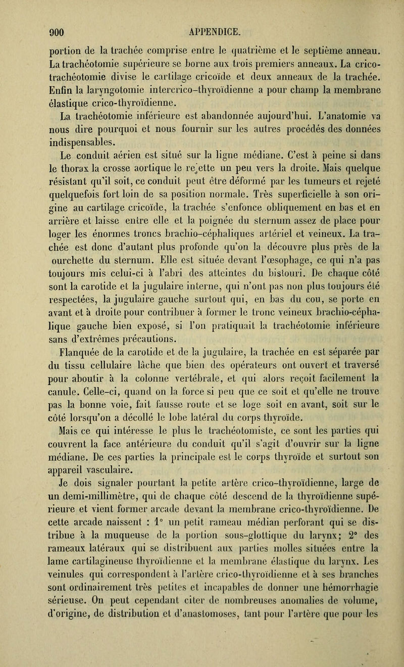 portion de la trachée comprise entre le quatrième et le septième anneau. La trachéotomie supérieure se horne aux trois premiers anneaux. La crico- trachéotomie divise le cartilage cricoïde et deux anneaux de la trachée. Enfin la laryngotomie intercrico-thyroïdienne a pour champ la membrane élastique crico-thyroïdienne. La trachéotomie inférieure est abandonnée aujourd'hui. L'anatomie va nous dire pourquoi et nous fournir sur les autres procédés des données indispensables. Le conduit aérien est situé sur la ligne médiane. C'est à peine si dans le thorax la crosse aortique le recette un peu vers la droite. Mais quelque résistant qu'il soit, ce conduit peut être déformé par les tumeurs et rejeté quelquefois fort loin de sa position normale. Très superficielle à son ori- gine au cartilage cricoïde, la trachée s'enfonce obliquement en bas et en arrière et laisse entre elle et la poignée du sternum assez de place pour loger les énormes troncs brachio-céphaliques artériel et veineux. La tra- chée est donc d'autant plus profonde qu'on la découvre plus près de la ourchette du sternum. Elle est située devant l'œsophage, ce qui n'a pas toujours mis celui-ci à l'abri des atteintes du bistouri. De chaque côté sont la carotide et la jugulaire interne, qui n'ont pas non plus toujours été respectées, la jugulaire gauche surtout qui, en bas du cou, se porte en avant et à droite pour contribuer à former le tronc veineux brachio-cépha- lique gauche bien exposé, si l'on pratiquait la trachéotomie inférieure sans d'extrêmes précautions. Flanquée de la carotide et de la jugulaire, la trachée en est séparée par du tissu cellulaire lâche que bien des opérateurs ont ouvert et traversé pour aboutir à la colonne vertébrale, et qui alors reçoit facilement la canule. Celle-ci, quand on la force si peu que ce soit et qu'elle ne trouve pas la bonne voie, fait fausse route et se loge soit en avant, soit sur le côté lorsqu'on a décollé le lobe latéral du corps thyroïde. Mais ce qui intéresse le plus le trachéotomiste, ce sont les parties qui couvrent la face antérieure du conduit qu'il s'agit d'ouvrir sur la ligne médiane. De ces parties la principale est le corps thyroïde et surtout son appareil vasculaire. Je dois signaler pourtant la petite artère crico-thyroïdienne, large de un demi-millimètre, qui de chaque côté descend de la thyroïdienne supé- rieure et vient former arcade devant la membrane crico-thyroïdienne. De cette arcade naissent : 1° un petit rameau médian perforant qui se dis- tribue à la muqueuse de la portion sous-glottique du larynx; 2° des rameaux latéraux qui se distribuent aux parties molles situées entre la lame cartilagineuse thyroïdienne et la membrane élastique du larynx. Les veinules qui correspondent à l'artère crico-thyroïdienne et à ses branches sont ordinairement très petites et incapables de donner une hémorrhagie sérieuse. On peut cependant citer de nombreuses anomalies de volume, d'origine, de distribution et d'anastomoses, tant pour l'artère que pour les
