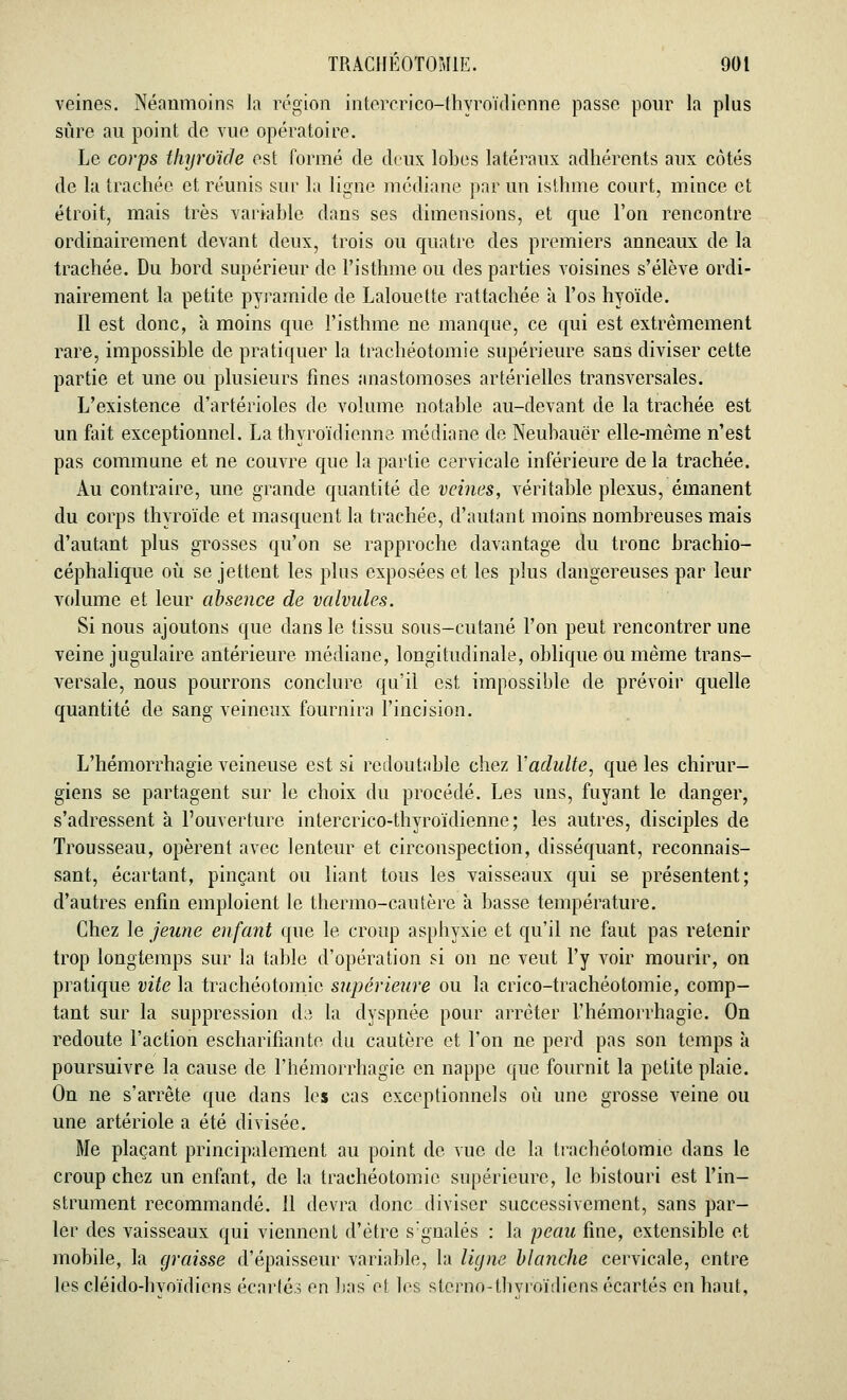 veines. Néanmoins la région intercrico-thyroïdienne passe pour la plus sûre au point de vue opératoire. Le corps thyroïde est formé de deux lobes latéraux adhérents aux côtés de la trachée et réunis sur la ligne médiane par un isthme court, mince et étroit, mais très variable dans ses dimensions, et que l'on rencontre ordinairement devant deux, trois ou quatre des premiers anneaux de la trachée. Du bord supérieur de l'isthme ou des parties voisines s'élève ordi- nairement la petite pyramide de Lalouette rattachée a l'os hyoïde. Il est donc, à moins que l'isthme ne manque, ce qui est extrêmement rare, impossible de pratiquer la trachéotomie supérieure sans diviser cette partie et une ou plusieurs fines anastomoses artérielles transversales. L'existence d'artérioles de volume notable au-devant de la trachée est un fait exceptionnel. La thyroïdienne médiane de Neubauër elle-même n'est pas commune et ne couvre que la partie cervicale inférieure de la trachée. Au contraire, une grande quantité de veines, véritable plexus, émanent du corps thyroïde et masquent la trachée, d'autant moins nombreuses mais d'autant plus grosses qu'on se rapproche davantage du tronc brachio- céphalique où se jettent les plus exposées et les plus dangereuses par leur volume et leur absence de valvules. Si nous ajoutons que dans le tissu sous-cutané l'on peut rencontrer une veine jugulaire antérieure médiane, longitudinale, oblique ou même trans- versale, nous pourrons conclure qu'il est impossible de prévoir quelle quantité de sang veineux fournira l'incision. L'hémorrhagïe veineuse est si redoutable chez Vadulte, que les chirur- giens se partagent sur le choix du procédé. Les uns, fuyant le danger, s'adressent à l'ouverture intercrico-thyroïdienne; les autres, disciples de Trousseau, opèrent avec lenteur et circonspection, disséquant, reconnais- sant, écartant, pinçant ou liant tous les vaisseaux qui se présentent; d'autres enfin emploient le thermo-cautère à basse température. Chez le jeune enfant que le croup asphyxie et qu'il ne faut pas retenir trop longtemps sur la table d'opération si on ne veut l'y voir mourir, on pratique vite la trachéotomie supérieure ou la crico-trachéotomie, comp- tant sur la suppression de la dyspnée pour arrêter l'hémorrhagie. On redoute l'action escharifiante du cautère et l'on ne perd pas son temps à poursuivre la cause de l'hémorrhagie en nappe que fournit la petite plaie. On ne s'arrête que dans les cas exceptionnels où une grosse veine ou une artériole a été divisée. Me plaçant principalement au point de vue de la trachéotomie dans le croup chez un enfant, de la trachéotomie supérieure, le bistouri est l'in- strument recommandé. Il devra donc diviser successivement, sans par- ler des vaisseaux qui viennent d'être s:gnalés : la peau fine, extensible et mobile, la graisse d'épaisseur variable, la ligne blanche cervicale, entre les cléido-hvoïdiens écartés en bas ol les sterno-thvroïdiens écartés en haut,