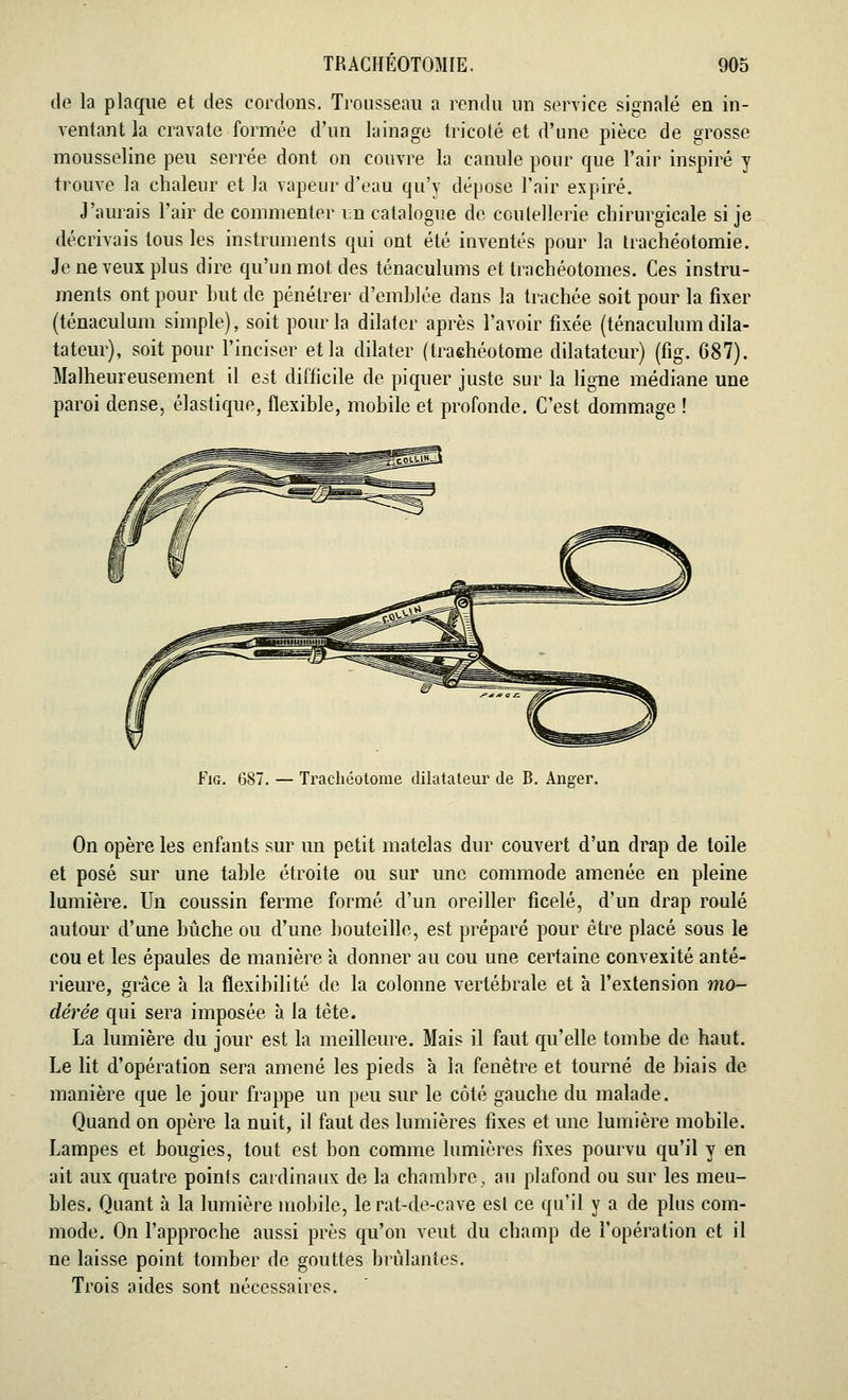 de la plaque et des cordons. Trousseau a rendu un service signalé en in- ventant la cravate formée d'un lainage tricoté et d'une pièce de grosse mousseline peu serrée dont on couvre la canule pour que l'air inspiré y trouve la chaleur et la vapeur d'eau qu'y dépose l'air expiré. J'aurais l'air de commenter un catalogue de coutellerie chirurgicale si je décrivais tous les instruments qui ont été inventés pour la trachéotomie. Je ne veux plus dire qu'un mot des ténaculums et trachéotomes. Ces instru- ments ont pour but de pénétrer d'emblée dans la trachée soit pour la fixer (ténaculum simple), soit pour la dilater après l'avoir fixée (ténaculum dila- tateur), soit pour l'inciser et la dilater (traehéotome dilatateur) (fig. 687). Malheureusement il est difficile de piquer juste sur la ligne médiane une paroi dense, élastique, flexible, mobile et profonde. C'est dommage ! Fig. 687. — Traehéotome dilatateur de B. Anser. On opère les enfants sur un petit matelas dur couvert d'un drap de toile et posé sur une table étroite ou sur une commode amenée en pleine lumière. Un coussin ferme formé d'un oreiller ficelé, d'un drap roulé autour d'une bûche ou d'une bouteille, est préparé pour être placé sous le cou et les épaules de manière à donner au cou une certaine convexité anté- rieure, grâce à la flexibilité de la colonne vertébrale et à l'extension mo- dérée qui sera imposée à la tète. La lumière du jour est la meilleure. Mais il faut qu'elle tombe de haut. Le lit d'opération sera amené les pieds à la fenêtre et tourné de biais de manière que le jour frappe un peu sur le côté gauche du malade. Quand on opère la nuit, il faut des lumières fixes et une lumière mobile. Lampes et bougies, tout est bon comme lumières fixes pourvu qu'il y en ait aux quatre points cardinaux de la chambre, au plafond ou sur les meu- bles. Quant à la lumière mobile, le rat-de-cave est ce qu'il y a de plus com- mode. On l'approche aussi près qu'on veut du champ de l'opération et il ne laisse point tomber de gouttes brûlantes. Trois aides sont nécessaires.