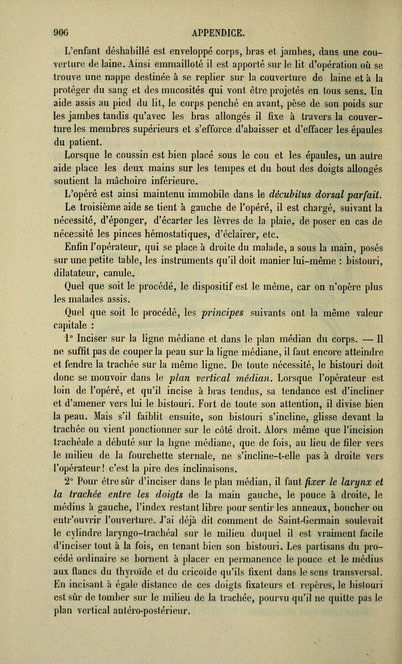 L'enfant déshabillé est enveloppé corps, bras et jambes, dans une cou- verture de laine. Ainsi emmailloté il est apporté sur le lit d'opération où se trouve une nappe destinée à se replier sur la couverture de laine et à la protéger du sang et des mucosités qui vont être projetés en tous sens. Un aide assis au pied du lit, le corps penché en avant, pèse de son poids sur les jambes tandis qu'avec les bras allongés il fixe à travers la couver- ture les membres supérieurs et s'efforce d'abaisser et d'effacer les épaules du patient. Lorsque le coussin est bien placé sous le cou et les épaules, un autre aide place les deux mains sur les tempes et du bout des doigts allongés soutient la mâchoire inférieure. L'opéré est ainsi maintenu immobile dans le décubilus dorsal parfait. Le troisième aide se tient à gauche de l'opéré, il est chargé, suivant la nécessité, d'éponger, d'écarter les lèvres de la plaie, de poser en cas de nécessité les pinces hémostatiques, d'éclairer, etc. Enfin l'opérateur, qui se place à droite du malade, a sous la main, posés sur une petite table, les instruments qu'il doit manier lui-même : bistouri, dilatateur, canule. Quel que soit le procédé, le dispositif est le même, car on n'opère plus les malades assis. Quel que soit le procédé, les principes suivants ont la même valeur capitale : 1° Inciser sur la ligne médiane et dans le plan médian du corps. — Il ne suffit pas de couper la peau sur la ligne médiane, il faut encore atteindre et fendre la trachée sur la même ligne. De toute nécessité, le bistouri doit donc se mouvoir dans le plan vertical médian. Lorsque l'opérateur est loin de l'opéré, et qu'il incise à bras tendus, sa tendance est d'incliner et d'amener vers lui le bistouri. Fort de toute son attention, il divise bien la peau. Mais s'il faiblit ensuite, son bistouri s'incline, glisse devant la trachée ou vient ponctionner sur le côté droit. Alors même que l'incision trachéale a débuté sur la ligne médiane, que de fois, au lieu de filer vers le milieu de la fourchette sternale, ne s'incline-t-elle pas à droite vers l'opérateur! c'est la pire des inclinaisons. 2° Pour être sûr d'inciser dans le plan médian, il faut fixer le larynx et la trachée entre les doigts de la main gauche, le pouce à droite, le médius à gauche, l'index restant libre pour sentir les anneaux, boucher ou entr'ouvrir l'ouverture. J'ai déjà dit comment de Saint-Germain soulevait le cylindre laryngo-trachéal sur le milieu duquel il est vraiment facile d'inciser tout à la fois, en tenant bien son bistouri. Les partisans du pro- cédé ordinaire se bornent à placer en permanence le pouce et le médius aux flancs du thyroïde et du cricoïde qu'ils fixent dans le sens transversal. En incisant à égale distance de ces doigts fixateurs et repères, le bistouri est sûr de tomber sur le milieu de la trachée, pourvu qu'il ne quitte pas le plan vertical antéro-postérieur.