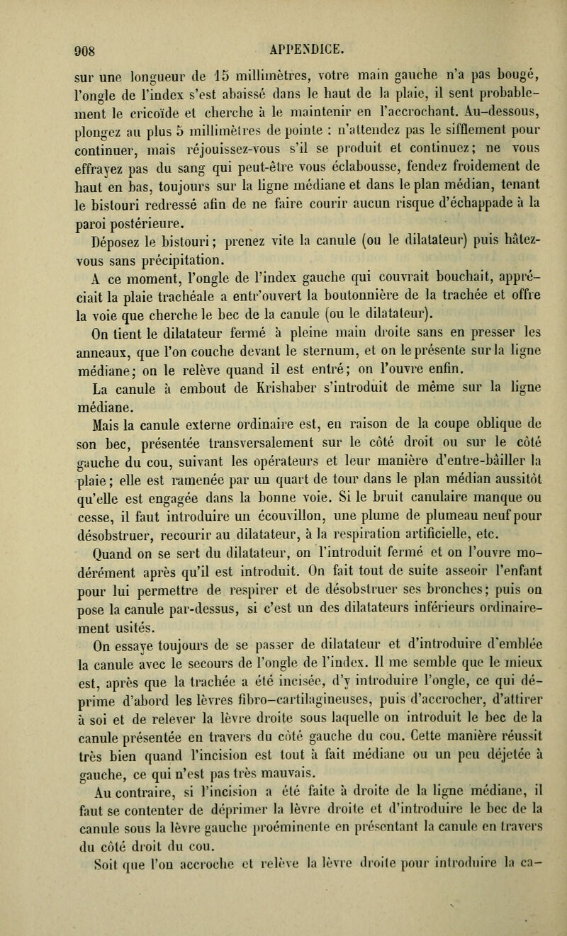 sur une longueur de 15 millimètres, votre main gauche n'a pas bougé, l'onde de l'index s'est abaissé dans le haut de la plaie, il sent probable- ment le ericoïde et cherche à le maintenir en l'accrochant. Au-dessous, plongez au plus 5 millimètres de pointe : n'attendez pas le sifflement pour continuer, mais réjouissez-vous s'il se produit et continuez; ne vous effrayez pas du sang qui peut-être vous éclabousse, fendez froidement de haut en bas, toujours sur la ligne médiane et dans le plan médian, tenant le bistouri redressé afin de ne faire courir aucun risque d'échappade à la paroi postérieure. Déposez le bistouri ; prenez vile la canule (ou le dilatateur) puis hâtez- vous sans précipitation. A ce moment, l'ongle de l'index gauche qui couvrait bouchait, appré- ciait la plaie trachéale a entr'ouvert la boutonnière de la trachée et offre la voie que cherche le bec de la canule (ou le dilatateur). On lient le dilatateur fermé à pleine main droite sans en presser les anneaux, que l'on couche devant le sternum, et on le présente sur la ligne médiane; on le relève quand il est entré; on l'ouvre enfin. La canule à embout de Rrishaber s'introduit de même sur la ligne médiane. Mais la canule externe ordinaire est, en raison de la coupe oblique de son bec, présentée transversalement sur le côté droit ou sur le côté o-iiuche du cou, suivant les opérateurs et leur manière d'entre-bâiller la plaie ; elle est ramenée par un quart de tour dans le plan médian aussitôt qu'elle est engagée dans la bonne voie. Si le bruit canulaire manque ou cesse, il faut introduire un écouvilion, une plume de plumeau neuf pour désobstruer, recourir au dilatateur, à la respiration artificielle, etc. Quand on se sert du dilatateur, on l'introduit fermé et on l'ouvre mo- dérément après qu'il est introduit. On fait tout de suite asseoir l'enfant pour lui permettre de respirer et de désobstruer ses bronches ; puis on pose la canule par-dessus, si c'est un des dilatateurs inférieurs ordinaire- ment usités. On essaye toujours de se passer de dilatateur et d'introduire d'emblée la canule avec le secours de l'ongle de l'index. Il me semble que le mieux est, après que la trachée a été incisée, d'y introduire l'ongle, ce qui dé- prime d'abord les lèvres fibro-cartilagineuses, puis d'accrocher, d'attirer à soi et de relever la lèvre droite sous laquelle on introduit le bec de la canule présentée en travers du côté gauche du cou. Cette manière réussit très bien quand l'incision est tout à fait médiane ou un peu déjetée à gauche, ce qui n'est pas très mauvais. Au contraire, si l'incision a été faite à droite de la ligne médiane, il faut se contenter de déprimer la lèvre droite et d'introduire le bec de la canule sous la lèvre gauche proéminente en présentant la canule en travers du côté droit du cou. Soit que l'on accroche et relève la lèvre droite pour introduire la ca-
